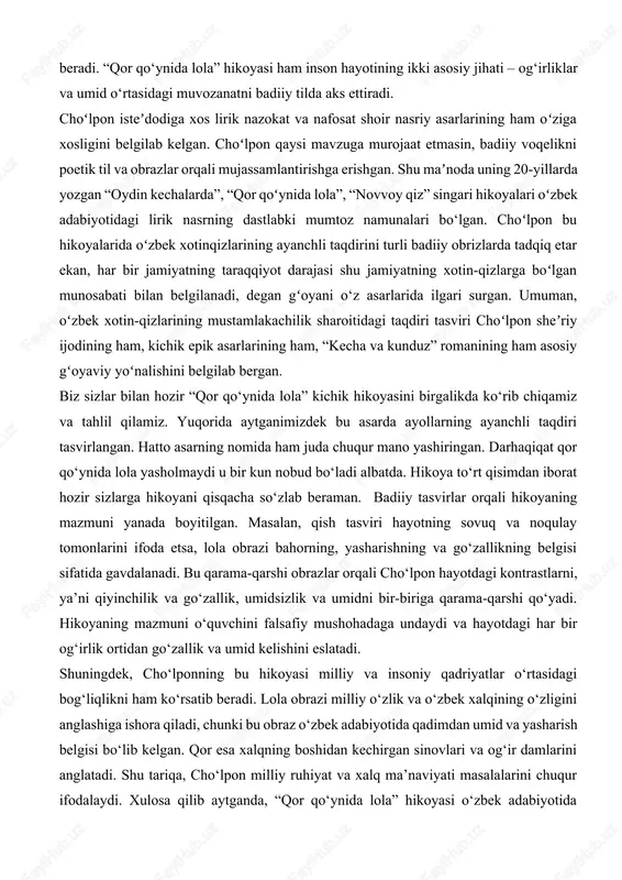 b chiqamiz va tahlil qilamiz. yuqorida aytganimizdek bu asarda ayollarning ayanchli taqdiri tasvirlangan. hatto asarning nomida ham juda chuqur mano yashiringan. darhaqiqat qor qo‘ynida lola yasholmaydi u bir kun nobud bo‘ladi albatda. hikoya to‘rt qisimdan iborat hozir sizlarga hikoyani qisqacha so‘zlab beraman. badiiy tasvirlar orqali hikoyaning mazmuni yanada boyitilgan. masalan, qish tasviri hayotning sovuq va noqulay tomonlarini ifoda etsa, lola obrazi bahorning, yasharishning va go‘zallikning belgisi sifatida gavdalanadi. bu qarama-qarshi obrazlar orqali cho‘lpon hayotdagi kontrastlarni, ya’ni qiyinchilik va go‘zallik, umidsizlik va umidni bir-biriga qarama-qarshi qo‘yadi. hikoyaning mazmuni o‘quvchini falsafiy mushohadaga undaydi va hayotdagi har bir og‘irlik ortidan go‘zallik va umid kelishini eslatadi. shuningdek, cho‘lponning bu hikoyasi milliy va insoniy qadriyatlar o‘rtasidagi bog‘liqlikni ham ko‘rsatib beradi. lola obrazi milliy o‘zlik va o‘zbek xalqining o‘zligini anglashiga ishora qiladi, chunki bu obraz o‘zbek adabiyotida qadimdan umid va yasharish belgisi bo‘lib kelgan. qor esa xalqning boshidan kechirgan sinovlari va og‘ir damlarini anglatadi. shu tariqa, …