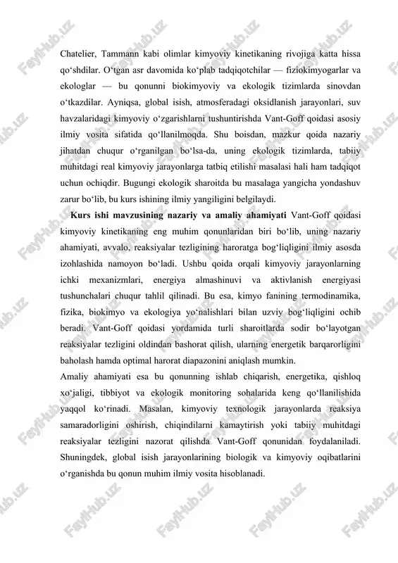 qali mustahkamlashdir. kurs ishi mavzusining vazifalari · vant-goff qoidasi va kimyoviy reaksiyalar tezligi tushunchasini nazariy jihatdan tahlil qilish; · reaksiya tezligi va harorat o‘zgarishi o‘rtasidagi bog‘liqlikni aniqlash; · vant-goff qoidasi asosida amaliy masalalar yechish usullarini o‘rganish; · olingan natijalarni ekologik tizimlarga tatbiq qilish va tahlil etish; · vant-goff qonunining ekologik kimyo sohasidagi ahamiyatini asoslash. kurs ishi mavzusining metodlari · nazariy tahlil va umumlashtirish metodi; · matematik hisoblash va grafik tahlil usuli; · ekologik modellashtirish usuli; · taqqoslash va empirik kuzatish metodlari. kurs ishi mavzusining tuzilishi kurs ishi kirish, ikki bob, har bir bob uchta bo‘limdan iborat bo‘lib, yakunda xulosa va foydalanilgan adabiyotlar ro‘yxatini o‘z ichiga oladi. i bob. vant-goff qoidasi: nazariy asoslari va kimyoviy muhimligi 1.1. vant-goff qoidasining paydo bo‘lishi va tarixiy rivojlanishi vant-goff qoidasi kimyoviy kinetika fanining shakllanishida muhim o‘rin tutgan qonunlardan biridir. xix asr oxirlarida ilm-fan taraqqiyoti jarayonida kimyoviy reaksiyalar tezligini tushuntirish bo‘yicha turli nazariyalar ilgari surilgan edi. …