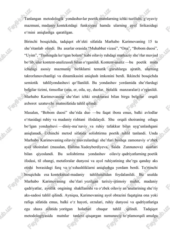 oila modeli, va farzandga bo‘lgan beg‘ubor tuyg‘ular o‘z aksini topgan. karimova oilani jamiyatdagi eng muhim qadriyat sifatida ko‘radi va bu g‘oyani har bir misrasida mehr bilan ifodalaydi. shu jihatdan, u nafaqat ijodkor, balki oila madaniyatining targ‘ibotchisi sifatida ham qadrlanadi.metodologiyaushbu tadqiqotda marhabo karimovaning she’riy merosi, xususan, uning oilaviy munosabatlarni ifodalovchi she’rlari matnshunoslik, tematik va semiotik tahlil metodlariasosida o‘rganildi. tanlangan metodologik yondashuvlar poetik matnlarning ichki tuzilishi, g‘oyaviy mazmuni, madaniy kontekstdagi funksiyasi hamda ularning ayol lirikasidagi o‘rnini aniqlashga qaratilgan. birinchi bosqichda, tadqiqot ob’ekti sifatida marhabo karimovaning 15 ta she’ritanlab olindi. bu asarlar orasida “muhabbat vizasi”, “ona”, “bobom duosi”, “uyim”, “tushingda ko‘rgan bolam” kabi oilaviy ruhdagi markaziy she’rlar mavjud bo‘lib, ular kontent-analizusuli bilan o‘rganildi. kontent-analiz —bu poetik matn ichidagi asosiy mazmuniy birliklarni tematik guruhlarga ajratib, ularning takrorlanuvchanligi va dinamikasini aniqlash imkonini berdi. ikkinchi bosqichda semiotik tahlilyondashuvi qo‘llanildi. bu yondashuv yordamida she’rlardagi belgilar tizimi, timsollar (ona, er, oila, uy, duolar, bolalik manzaralari) o‘rganildi. marhabo karimovaning …