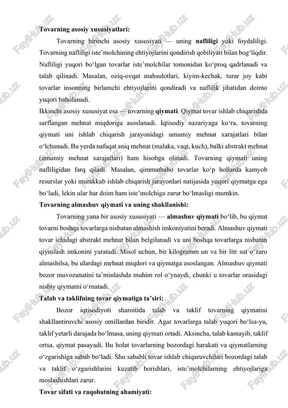 ning qanday shakllanishi, va ularni almashish jarayonlari iqtisodiyotning turli nazariy yo‘nalishlari doirasida o‘rganiladi. bu esa tovar tushunchasining murakkab va ko‘p qirrali ekanligini ko‘rsatadi. tovarning asosiy xususiyatlari: tovarning birinchi asosiy xususiyati — uning nafliligi yoki foydaliligi. tovarning nafliligi iste’molchining ehtiyojlarini qondirish qobiliyati bilan bog‘liqdir. nafliligi yuqori bo‘lgan tovarlar iste’molchilar tomonidan ko‘proq qadrlanadi va talab qilinadi. masalan, oziq-ovqat mahsulotlari, kiyim-kechak, turar joy kabi tovarlar insonning birlamchi ehtiyojlarini qondiradi va naflilik jihatidan doimo yuqori baholanadi. ikkinchi asosiy xususiyat esa — tovarning qiymati. qiymat tovar ishlab chiqarishda sarflangan mehnat miqdoriga asoslanadi. iqtisodiy nazariyaga ko‘ra, tovarning qiymati uni ishlab chiqarish jarayonidagi umumiy mehnat xarajatlari bilan o‘lchanadi. bu yerda nafaqat aniq mehnat (malaka, vaqt, kuch), balki abstrakt mehnat (umumiy mehnat xarajatlari) ham hisobga olinadi. tovarning qiymati uning nafliligidan farq qiladi. masalan, qimmatbaho tovarlar ko‘p hollarda kamyob resurslar yoki murakkab ishlab chiqarish jarayonlari natijasida yuqori qiymatga ega bo‘ladi, lekin ular har doim ham iste’molchiga zarur bo‘lmasligi mumkin. …