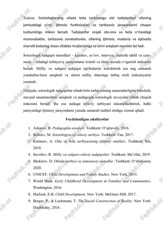 xalqaro tadqiqot tajribalarini solishtirish esa eng samarali yondashuvlarni aniqlash va ularni milliy sharoitga tatbiq etish imkoniyatini yaratadi. natijada, sotsiologik tadqiqotlar oilada bola tarbiyasining samaradorligini baholash, mavjud muammolarni aniqlash va pedagogik-sotsiologik tavsiyalar ishlab chiqish imkonini beradi. bu esa nafaqat oilaviy tarbiyani takomillashtirish, balki jamiyatdagi ijtimoiy jarayonlarni yanada samarali tashkil etishga xizmat qiladi. foydalanilgan adabiyotlar 1. askarov, b. pedagogika asoslari. toshkent: o‘qituvchi, 2016. 2. boboev, m. sotsiologiya va oilaviy tarbiya. toshkent: fan, 2017. 3. karimov, a. oila va bola tarbiyasining ijtimoiy omillari. toshkent: ilm, 2018. 4. savoliev, r. milliy va xalqaro oilaviy tadqiqotlar. toshkent: ma’rifat, 2019. 5. shokirov, d. oilada tarbiya va zamonaviy metodlar. toshkent: o‘zbekiston, 2020. 6. unicef. child development and family studies. new york, 2015. 7. world bank. early childhood development in families and communities. washington, 2016. 8. hurlock, e.b. child development. new york: mcgraw-hill, 2017. 9. berger, p., & luckmann, t. the social construction of reality. new york: doubleday, …