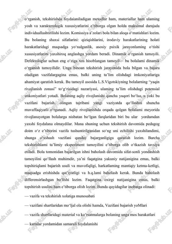 holatini komissiyadan oldin aniqroq bilib olish, rivojlanishidagi nuqsonlar sababtarini aniqlab olish imkonini beradi. misol uchun, pedagog birinchi bo'lib kuchayib borayotgan parishonlik, charchashlik, yig‘loqilik alomatlariga e’tiborini qaratadi. vrach esa o‘z navbatida bu o‘zgarishlaming sabablarini aniqlashga yordam beradi va ulami bartaraf etish uchun kerakli tavsiyalar beradi. h ar tomontama va to‘liq o‘rganish tamoyili ham katta ahamiyatga ega. bu tamoyillar bolaning bilish faoliyati, hissiy-idoraviy doirasi va xulqini tekshirishni nazarda tutadi. shuningdek, bolalaming aqliy qobiliyatlaming shakllanishiga ta’sir etadigan jismoniy rivojlanishi ham e’tiborga olinadi. to‘liq o‘rganish deganda bolaning psixik rivojlanishi alohida olingan qobiliyatlami rivojlanishining yig‘indisi emasligini, shuning uchun bola haqida uning idroki, xotirasi yoki psixik funksiyalaming holatini tekshirish asosidagina xulosa chiqarib bo‘lmasligini esda tutish lozimligini tushunamiz. bolani har tomonlama, to‘liq o‘rganish agarda u bolaning faoliyati jarayonida: o‘qish, mehnat yoki o‘yin faoliyatlarida amalga oshirilsa, muvaffiqiyatli bo‘lishi mumkin. bolani o‘rganish, tekshirishda foydaianiladigan metodlar ham, materiallar ham ulaming yosh va xarakterologik xususiyatlarini e’tiborga olgan holda maksimal darajada individuallashtirilishi …