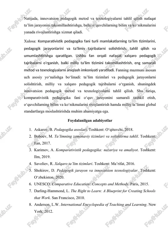 metod va texnologiyalarni tahlil qilish nafaqat ta’lim jarayonini takomillashtirishga, balki o‘quvchilarning bilim va ko‘nikmalarini yanada rivojlantirishga xizmat qiladi. xulosa: komparativistik pedagogika fani turli mamlakatlarning ta’lim tizimlarini, pedagogik jarayonlarini va ta’limiy tajribalarni solishtirish, tahlil qilish va umumlashtirishga qaratilgan. ushbu fan orqali nafaqat xalqaro pedagogik tajribalarni o‘rganish, balki milliy ta’lim tizimini takomillashtirish, eng samarali metod va texnologiyalarni aniqlash imkoniyati yaratiladi. fanning mazmuni asosan uch asosiy yo‘nalishga bo‘linadi: ta’lim tizimlari va pedagogik jarayonlarni solishtirish, milliy va xalqaro pedagogik tajribalarni o‘rganish, shuningdek innovatsion pedagogik metod va texnologiyalarni tahlil qilish. shu tariqa, komparativistik pedagogika fani o‘quv jarayonini samarali tashkil etish, o‘quvchilarning bilim va ko‘nikmalarini rivojlantirish hamda milliy ta’limni global standartlarga moslashtirishda muhim ahamiyatga ega. foydalanilgan adabiyotlar 1. askarov, b. pedagogika asoslari. toshkent: o‘qituvchi, 2018. 2. boboev, m. ta’limning zamonaviy tizimlari va solishtirma tahlil. toshkent: fan, 2017. 3. karimov, a. komparativistik pedagogika: nazariya va amaliyot. toshkent: ilm, 2019. 4. savoliev, r. xalqaro ta’lim tizimlari. toshkent: ma’rifat, …