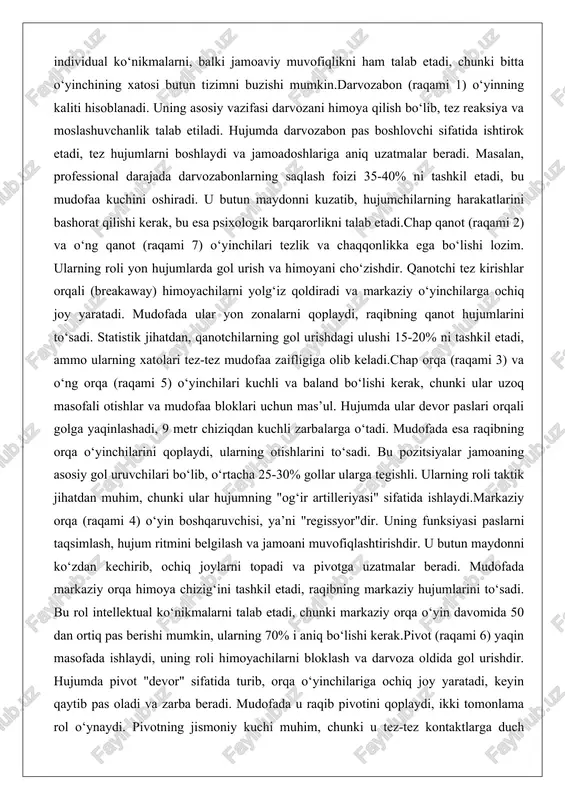 k jihatdan, qanotchilarning gol urishdagi ulushi 15-20% ni tashkil etadi, ammo ularning xatolari tez-tez mudofaa zaifligiga olib keladi.chap orqa (raqami 3) va o‘ng orqa (raqami 5) o‘yinchilari kuchli va baland bo‘lishi kerak, chunki ular uzoq masofali otishlar va mudofaa bloklari uchun mas’ul. hujumda ular devor paslari orqali golga yaqinlashadi, 9 metr chiziqdan kuchli zarbalarga o‘tadi. mudofada esa raqibning orqa o‘yinchilarini qoplaydi, ularning otishlarini to‘sadi. bu pozitsiyalar jamoaning asosiy gol uruvchilari bo‘lib, o‘rtacha 25-30% gollar ularga tegishli. ularning roli taktik jihatdan muhim, chunki ular hujumning "og‘ir artilleriyasi" sifatida ishlaydi.markaziy orqa (raqami 4) o‘yin boshqaruvchisi, ya’ni "regissyor"dir. uning funksiyasi paslarni taqsimlash, hujum ritmini belgilash va jamoani muvofiqlashtirishdir. u butun maydonni ko‘zdan kechirib, ochiq joylarni topadi va pivotga uzatmalar beradi. mudofada markaziy orqa himoya chizig‘ini tashkil etadi, raqibning markaziy hujumlarini to‘sadi. bu rol intellektual ko‘nikmalarni talab etadi, chunki markaziy orqa o‘yin davomida 50 dan ortiq pas berishi mumkin, ularning 70% i aniq bo‘lishi …