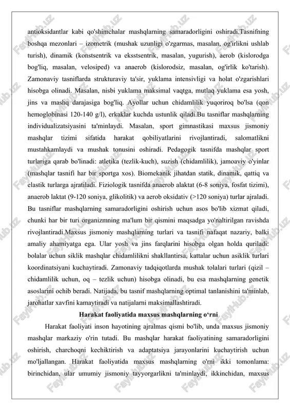 larga ajratiladi. fiziologik tasnifda anaerob alaktat (6-8 soniya, fosfat tizimi), anaerob laktat (9-120 soniya, glikolitik) va aerob oksidativ (>120 soniya) turlar ajraladi. bu tasniflar mashqlarning samaradorligini oshirish uchun asos bo'lib xizmat qiladi, chunki har bir turi organizmning ma'lum bir qismini maqsadga yo'naltirilgan ravishda rivojlantiradi.maxsus jismoniy mashqlarning turlari va tasnifi nafaqat nazariy, balki amaliy ahamiyatga ega. ular yosh va jins farqlarini hisobga olgan holda quriladi: bolalar uchun siklik mashqlar chidamlilikni shakllantirsa, kattalar uchun asiklik turlari koordinatsiyani kuchaytiradi. zamonaviy tadqiqotlarda mushak tolalari turlari (qizil – chidamlilik uchun, oq – tezlik uchun) hisobga olinadi, bu esa mashqlarning genetik asoslarini ochib beradi. natijada, bu tasnif mashqlarning optimal tanlanishini ta'minlab, jarohatlar xavfini kamaytiradi va natijalarni maksimallashtiradi. harakat faoliyatida maxsus mashqlarning o‘rni harakat faoliyati inson hayotining ajralmas qismi bo'lib, unda maxsus jismoniy mashqlar markaziy o'rin tutadi. bu mashqlar harakat faoliyatining samaradorligini oshirish, charchoqni kechiktirish va adaptatsiya jarayonlarini kuchaytirish uchun mo'ljallangan. harakat faoliyatida maxsus mashqlarning o'rni ikki …