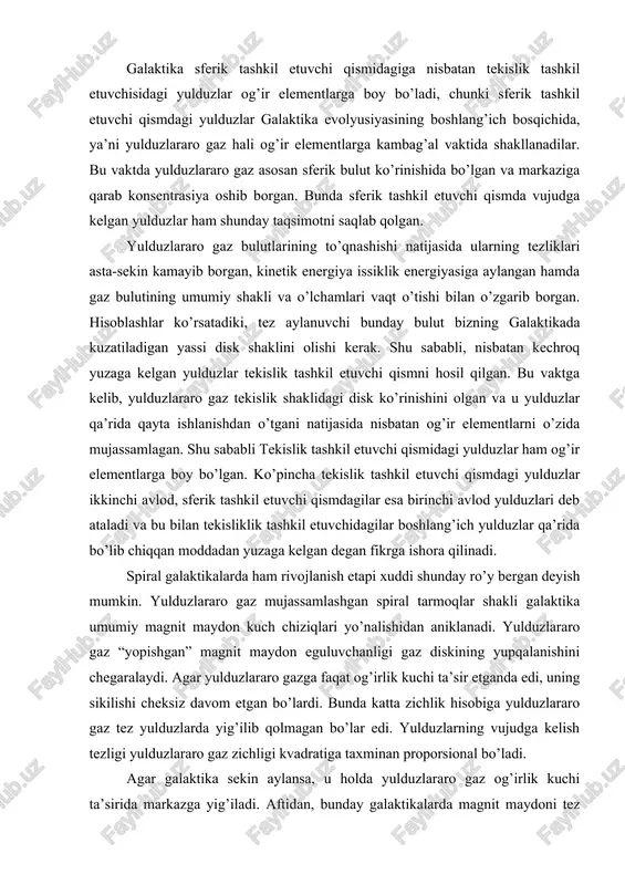 yuzaga kelgan degan fikrga ishora qilinadi. spiral galaktikalarda ham rivojlanish etapi xuddi shunday ro’y bergan deyish mumkin. yulduzlararo gaz mujassamlashgan spiral tarmoqlar shakli galaktika umumiy magnit maydon kuch chiziqlari yo’nalishidan aniklanadi. yulduzlararo gaz “yopishgan” magnit maydon eguluvchanligi gaz diskining yupqalanishini chegaralaydi. agar yulduzlararo gazga faqat og’irlik kuchi ta’sir etganda edi, uning sikilishi cheksiz davom etgan bo’lardi. bunda katta zichlik hisobiga yulduzlararo gaz tez yulduzlarda yig’ilib qolmagan bo’lar edi. yulduzlarning vujudga kelish tezligi yulduzlararo gaz zichligi kvadratiga taxminan proporsional bo’ladi. agar galaktika sekin aylansa, u holda yulduzlararo gaz og’irlik kuchi ta’sirida markazga yig’iladi. aftidan, bunday galaktikalarda magnit maydoni tez aylanuvchi galaktikalardagiga nisbatan kuchsiz bo’lib, yulduzlararo gazning siqilishiga kam qarshilik ko’rsatadi. markaziy oblastlardagi katta zichlik tufayli yulduzlararo gaz yulduzlarga aylanib sarflanib ketadi. natijada sekin aylanuvchi galaktikalar taxminan markazga tomon yulduzlar zichligi tez o’sib boruvchi sfera ko’rinishini olishlari kerak. bizga ma’lumki, xuddi shunday xususiyatga elliptik galaktikalar ega. ularning spiral galaktikalardan farqi ham aylanish …