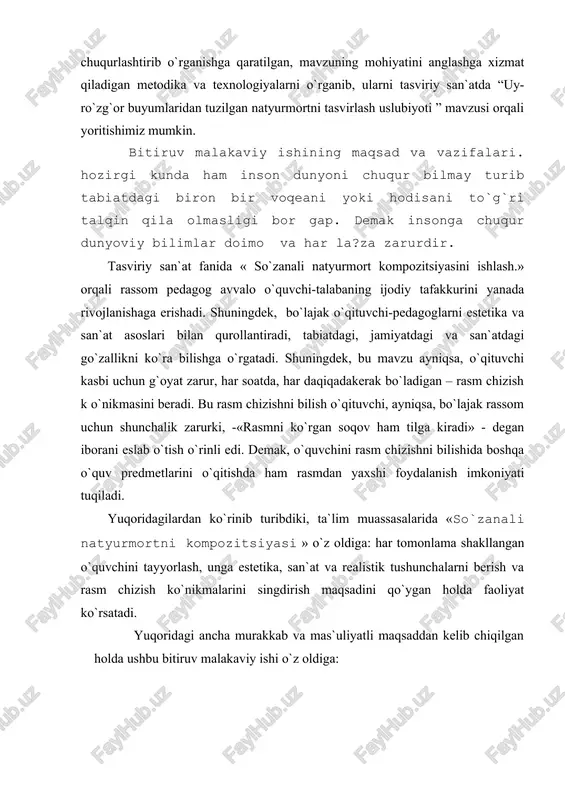 i edi. demak, o`quvchini rasm chizishni bilishida boshqa o`quv predmetlarini o`qitishda ham rasmdan yaxshi foydalanish imkoniyati tuqiladi. yuqoridagilardan ko`rinib turibdiki, ta`lim muassasalarida «so`zanali natyurmortni kompozitsiyasi » o`z oldiga: har tomonlama shakllangan o`quvchini tayyorlash, unga estetika, san`at va realistik tushunchalarni berish va rasm chizish ko`nikmalarini singdirish maqsadini qo`ygan holda faoliyat ko`rsatadi. yuqoridagi ancha murakkab va mas`uliyatli maqsaddan kelib chiqilgan holda ushbu bitiruv malakaviy ishi o`z oldiga: 1. o`quvchi-talabalarga tabiat va jamiyatdagi narsa va hodisalarni kuzatish, uy-ro`zg`or buyumlarini turli shakl va hajmda tasvirlash, yaxlit holda ko`rish, ularni ilmiy asosda idrok etishga o`rgatish; 2. talabalarni badiiy didini, estetik tushunchasini, materialistik dunyo qarashini, go`zallik olamini va ijodiy iste`dodini, ijodkorlik qobiliyatini tarbiyalash; 3. uy-ro`zg`or buyumlari tasvirini - rasmini chiza bilish, ularni ijodkorlik asosida bajarish bo`yicha malaka-k o`nikmalar hosil qilish; 4. rassomchilikning natyurmort janrlaridagi san`at asarlarini ko`ra bilishni, idrok etishni, tushunib, ularni past saviyadagi, qalbaki rasmlardan farqlay olish ko`nikmalarini berish; 5. bo`lajak o`qituvchi-pedagoglarga natyurmort chizishni o`qituvchilarga …