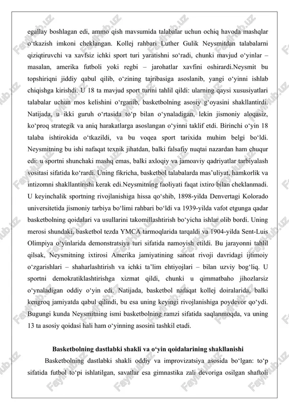 qo‘l bilan to‘pni ushlasa, u to‘xtab qolishi lozim; o‘yinchi to‘pni tashlamasdan yugurmasligi shart; savatga to‘p tushganda gol hisoblanadi, ammo himoyachilar tomonidan himoyalangan; o‘yin 15 daqiqadan iborat bo‘lib, ikki bo‘limga bo‘linadi. bu qoidalar o‘yinni adolatli va xavfsiz qilishga qaratilgan edi, chunki neysmit jismoniy zarbalarni oldini olishni maqsad qilgan.rivojlanish jarayonida qoidalar takomillashdi. 1893-yilda ayollar uchun alohida versiya ishlab chiqildi, bu esa gender tengligi g‘oyalarini ilgari surdi. 1894-yilda jamoa soni 7 ga, keyin 1900-yilda 5 ga qisqartirildi, bu o‘yinni strategikroq qildi. 1906-yilda dastlabki professional liga – tug-of-war o‘rniga basketbol – tashkil etildi, ammo u uzoq davom etmadi. 1920-yillarda amerika basketbol assotsiatsiyasi (aba) va milliy basketbol assotsiatsiyasi (nba) paydo bo‘ldi, bu qoidalarni standartlashtirishga yordam berdi. 1936-yilda uch soniya qoidasi kiritildi, bu himoyani kuchaytirdi.bu bosqichni tahlil qilsak, dastlabki shakl basketbolni boshqa sport turlaridan – masalan, bezbol yoki futbol – ajratib turuvchi soddalik va moslashuvchanlikka ega edi. qoidalar evolyutsiyasi o‘yinni tomoshabinlar uchun qiziqarliroq qilishga xizmat qildi: …