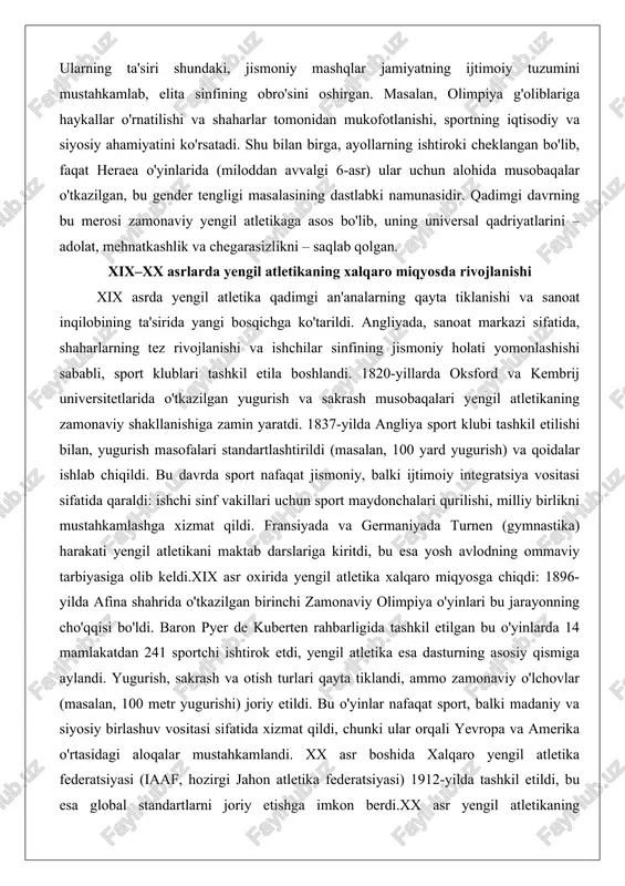 angliyada, sanoat markazi sifatida, shaharlarning tez rivojlanishi va ishchilar sinfining jismoniy holati yomonlashishi sababli, sport klublari tashkil etila boshlandi. 1820-yillarda oksford va kembrij universitetlarida o'tkazilgan yugurish va sakrash musobaqalari yengil atletikaning zamonaviy shakllanishiga zamin yaratdi. 1837-yilda angliya sport klubi tashkil etilishi bilan, yugurish masofalari standartlashtirildi (masalan, 100 yard yugurish) va qoidalar ishlab chiqildi. bu davrda sport nafaqat jismoniy, balki ijtimoiy integratsiya vositasi sifatida qaraldi: ishchi sinf vakillari uchun sport maydonchalari qurilishi, milliy birlikni mustahkamlashga xizmat qildi. fransiyada va germaniyada turnen (gymnastika) harakati yengil atletikani maktab darslariga kiritdi, bu esa yosh avlodning ommaviy tarbiyasiga olib keldi.xix asr oxirida yengil atletika xalqaro miqyosga chiqdi: 1896-yilda afina shahrida o'tkazilgan birinchi zamonaviy olimpiya o'yinlari bu jarayonning cho'qqisi bo'ldi. baron pyer de kuberten rahbarligida tashkil etilgan bu o'yinlarda 14 mamlakatdan 241 sportchi ishtirok etdi, yengil atletika esa dasturning asosiy qismiga aylandi. yugurish, sakrash va otish turlari qayta tiklandi, ammo zamonaviy o'lchovlar (masalan, 100 metr yugurishi) …