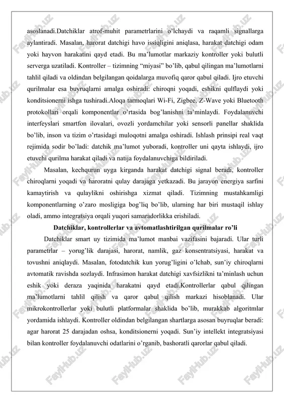 on harakat datchigi xavfsizlikni ta’minlash uchun eshik yoki deraza yaqinida harakatni qayd etadi.kontrollerlar qabul qilingan ma’lumotlarni tahlil qilish va qaror qabul qilish markazi hisoblanadi. ular mikrokontrollerlar yoki bulutli platformalar shaklida bo’lib, murakkab algoritmlar yordamida ishlaydi. kontroller oldindan belgilangan shartlarga asosan buyruqlar beradi: agar harorat 25 darajadan oshsa, konditsionerni yoqadi. sun’iy intellekt integratsiyasi bilan kontroller foydalanuvchi odatlarini o’rganib, bashoratli qarorlar qabul qiladi. avtomatlashtirilgan qurilmalar ijro etuvchi elementlar bo’lib, smart rozetkalar, motorli pardalar, aqlli qulflar va termostatlardan iborat. ular kontroller buyruqlarini mexanik yoki elektr harakatga aylantiradi. masalan, smart rozetka elektr ta’minotini uzib yoki ulab, qurilmani masofadan boshqaradi. bu qurilmalar energiya sarfini nazorat qilish va xavfsizlikni oshirishda muhim rol o’ynaydi.ushbu komponentlarning o’zaro ta’siri tizimning samaradorligini belgilaydi. datchiklarning aniqligi, kontrollerlarning tezligi va qurilmalarning ishonchliligi umumiy natijaga ta’sir qiladi. praktikada, bir uyda 20 dan ortiq datchik va 10 ta avtomatlashtirilgan qurilma integratsiyalanishi mumkin, bu esa kundalik hayotni sezilarli darajada soddalashtiradi. internet of things (iot) texnologiyalarining …