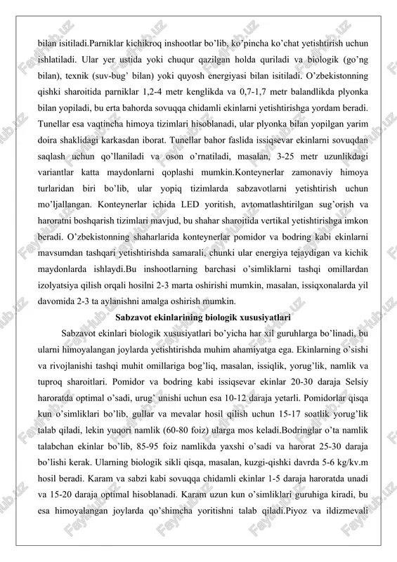 kabi sovuqqa chidamli ekinlar 1-5 daraja haroratda unadi va 15-20 daraja optimal hisoblanadi. karam uzun kun o’simliklari guruhiga kiradi, bu esa himoyalangan joylarda qo’shimcha yoritishni talab qiladi.piyoz va ildizmevali ekinlarning biologik xususiyatlari ularni himoyalangan joylarda ko’chat yetishtirish uchun qulay qiladi. piyoz urug’lari 3-5 daraja haroratda unadi, lekin optimal o’sish uchun 18-20 daraja kerak. qovoqdosh ekinlar (bodring, qovun) issiqqacha chidamli bo’lib, 30-40 daraja haroratda rivojlanadi va qisqa kun sharoitida meva beradi. bu ekinlarning ko’payishi urug’ va vegetativ usullar bilan amalga oshiriladi, masalan, bodringni payvandlash orqali kasalliklarga chidamliligini oshirish mumkin.himoyalangan joylarda ekinlarning biologik xususiyatlariga asoslanib, aylanish tizimlari tashkil etiladi. masalan, pomidor uzaytirilgan siklda (oktyabr-iyun) 7-8 kg/kv.m hosil beradi, bodring esa qishki-bahorgi davrda 10-12 kg/kv.m. ekinlarning fotosintez jarayoni co2 kontsentratsiyasi (0,3-0,7 foiz) va yorug’lik spektriga bog’liq, qizil va ko’k nurlar optimal hisoblanadi. o’zbekiston sharoitida himoyalangan joylar uchun qulay iqlim sharoitlari o’zbekiston iqlimi kontinental bo’lib, issiq va qurg’oq yozlar, sovuq qishlar bilan ajralib turadi. …