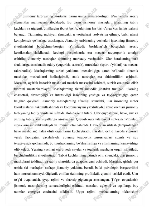 asini oshiradi, suzish esa nafas olish tizimini mustahkamlaydi. mashqlarning tizimi metodik jihatdan tuzilgan: ularning chastotasi, davomiyligi va intensivligi insonning yoshiga va tayyorgarligiga qarab belgilab qo'yiladi. jismoniy mashqlarning afzalligi shundaki, ular insonning motor ko'nikmalarini takomillashtiradi va koordinatsiyani yaxshilaydi.tabiat kuchlari jismoniy tarbiyaning tabiiy vositalari sifatida alohida o'rin tutadi. ular quyosh nuri, havo, suv va yerning tabiiy xususiyatlariga asoslangan. quyosh nuri vitamin d sintezini ta'minlab, suyaklarni mustahkamlaydi va immunitetni oshiradi. havo bilan ishlash (temprolangan havo mashqlari) nafas olish organlarini kuchaytiradi, masalan, ochiq havoda yugurish yurak faoliyatini yaxshilaydi. suvning terapevtik xususiyatlari suzish va suv terapiyasida qo'llaniladi, bu mushaklarning bo'shashishiga va shishlarning kamayishiga olib keladi. yerning kuchlari esa piyoda sayrlar va tog'larda mashqlar orqali ishlatiladi, bu chidamlilikni rivojlantiradi. tabiat kuchlarining tizimda o'rni shundaki, ular jismoniy mashqlarni to'ldiradi va tabiiy sharoitlarda adaptatsiyani oshiradi. masalan, qishda qor ustida ski mashqlari nafaqat jismoniy yuklama beradi, balki psixologik barqarorlikni ham mustahkamlaydi.gigienik omillar tizimning profilaktik qismini tashkil etadi. ular to'g'ri …