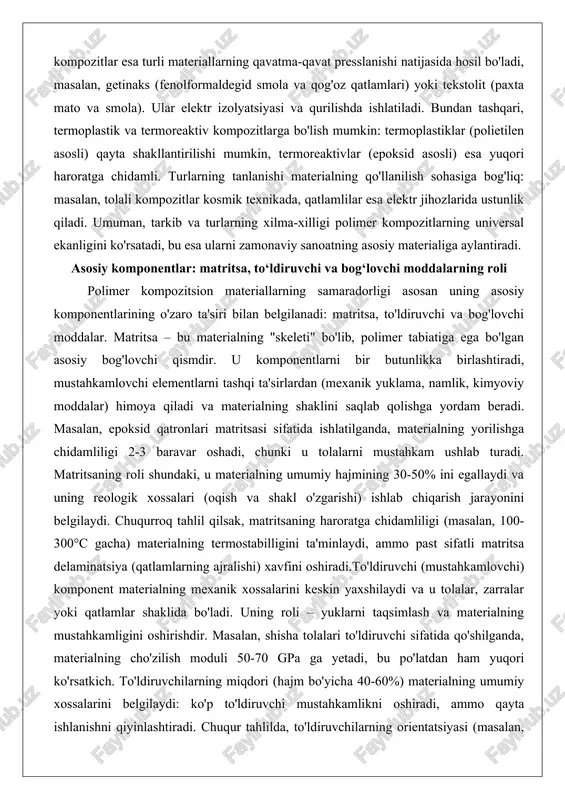 sion materiallarning samaradorligi asosan uning asosiy komponentlarining o'zaro ta'siri bilan belgilanadi: matritsa, to'ldiruvchi va bog'lovchi moddalar. matritsa – bu materialning "skeleti" bo'lib, polimer tabiatiga ega bo'lgan asosiy bog'lovchi qismdir. u komponentlarni bir butunlikka birlashtiradi, mustahkamlovchi elementlarni tashqi ta'sirlardan (mexanik yuklama, namlik, kimyoviy moddalar) himoya qiladi va materialning shaklini saqlab qolishga yordam beradi. masalan, epoksid qatronlari matritsasi sifatida ishlatilganda, materialning yorilishga chidamliligi 2-3 baravar oshadi, chunki u tolalarni mustahkam ushlab turadi. matritsaning roli shundaki, u materialning umumiy hajmining 30-50% ini egallaydi va uning reologik xossalari (oqish va shakl o'zgarishi) ishlab chiqarish jarayonini belgilaydi. chuqurroq tahlil qilsak, matritsaning haroratga chidamliligi (masalan, 100-300°c gacha) materialning termostabilligini ta'minlaydi, ammo past sifatli matritsa delaminatsiya (qatlamlarning ajralishi) xavfini oshiradi.to'ldiruvchi (mustahkamlovchi) komponent materialning mexanik xossalarini keskin yaxshilaydi va u tolalar, zarralar yoki qatlamlar shaklida bo'ladi. uning roli – yuklarni taqsimlash va materialning mustahkamligini oshirishdir. masalan, shisha tolalari to'ldiruvchi sifatida qo'shilganda, materialning cho'zilish moduli 50-70 gpa ga yetadi, …