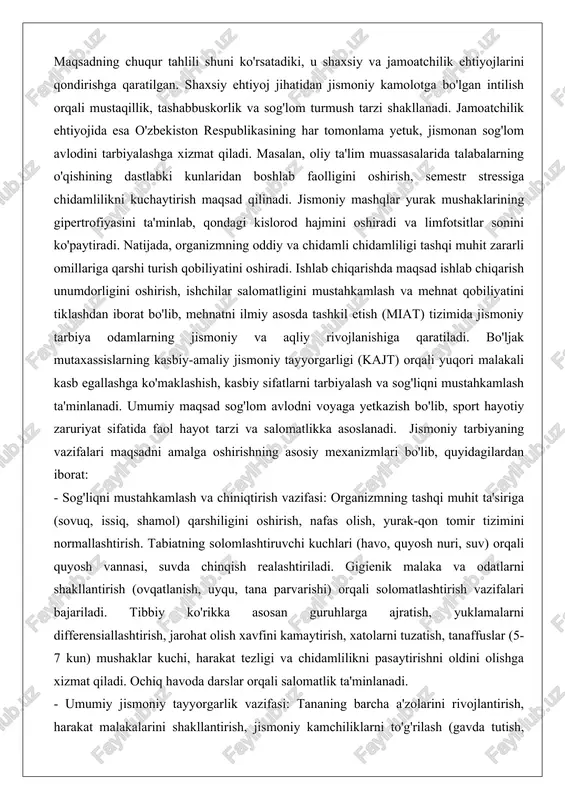 shkil etish (miat) tizimida jismoniy tarbiya odamlarning jismoniy va aqliy rivojlanishiga qaratiladi. bo'ljak mutaxassislarning kasbiy-amaliy jismoniy tayyorgarligi (kajt) orqali yuqori malakali kasb egallashga ko'maklashish, kasbiy sifatlarni tarbiyalash va sog'liqni mustahkamlash ta'minlanadi. umumiy maqsad sog'lom avlodni voyaga yetkazish bo'lib, sport hayotiy zaruriyat sifatida faol hayot tarzi va salomatlikka asoslanadi. jismoniy tarbiyaning vazifalari maqsadni amalga oshirishning asosiy mexanizmlari bo'lib, quyidagilardan iborat: - sog'liqni mustahkamlash va chiniqtirish vazifasi: organizmning tashqi muhit ta'siriga (sovuq, issiq, shamol) qarshiligini oshirish, nafas olish, yurak-qon tomir tizimini normallashtirish. tabiatning solomlashtiruvchi kuchlari (havo, quyosh nuri, suv) orqali quyosh vannasi, suvda chinqish realashtiriladi. gigienik malaka va odatlarni shakllantirish (ovqatlanish, uyqu, tana parvarishi) orqali solomatlashtirish vazifalari bajariladi. tibbiy ko'rikka asosan guruhlarga ajratish, yuklamalarni differensiallashtirish, jarohat olish xavfini kamaytirish, xatolarni tuzatish, tanaffuslar (5-7 kun) mushaklar kuchi, harakat tezligi va chidamlilikni pasaytirishni oldini olishga xizmat qiladi. ochiq havoda darslar orqali salomatlik ta'minlanadi. - umumiy jismoniy tayyorgarlik vazifasi: tananing barcha a'zolarini rivojlantirish, harakat malakalarini …