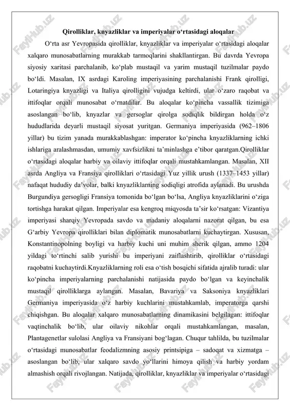 yillik urush (1337–1453 yillar) nafaqat hududiy da’volar, balki knyazliklarning sodiqligi atrofida aylanadi. bu urushda burgundiya gersogligi fransiya tomonida bo‘lgan bo‘lsa, angliya knyazliklarini o‘ziga tortishga harakat qilgan. imperiyalar esa kengroq miqyosda ta’sir ko‘rsatgan: vizantiya imperiyasi sharqiy yevropada savdo va madaniy aloqalarni nazorat qilgan, bu esa g‘arbiy yevropa qirolliklari bilan diplomatik munosabatlarni kuchaytirgan. xususan, konstantinopolning boyligi va harbiy kuchi uni muhim sherik qilgan, ammo 1204 yildagi to‘rtinchi salib yurishi bu imperiyani zaiflashtirib, qirolliklar o‘rtasidagi raqobatni kuchaytirdi.knyazliklarning roli esa o‘tish bosqichi sifatida ajralib turadi: ular ko‘pincha imperiyalarning parchalanishi natijasida paydo bo‘lgan va keyinchalik mustaqil qirolliklarga aylangan. masalan, bavariya va saksoniya knyazliklari germaniya imperiyasida o‘z harbiy kuchlarini mustahkamlab, imperatorga qarshi chiqishgan. bu aloqalar xalqaro munosabatlarning dinamikasini belgilagan: ittifoqlar vaqtinchalik bo‘lib, ular oilaviy nikohlar orqali mustahkamlangan, masalan, plantagenetlar sulolasi angliya va fransiyani bog‘lagan. chuqur tahlilda, bu tuzilmalar o‘rtasidagi munosabatlar feodalizmning asosiy printsipiga – sadoqat va xizmatga – asoslangan bo‘lib, ular xalqaro savdo yo‘llarini himoya qilish …
