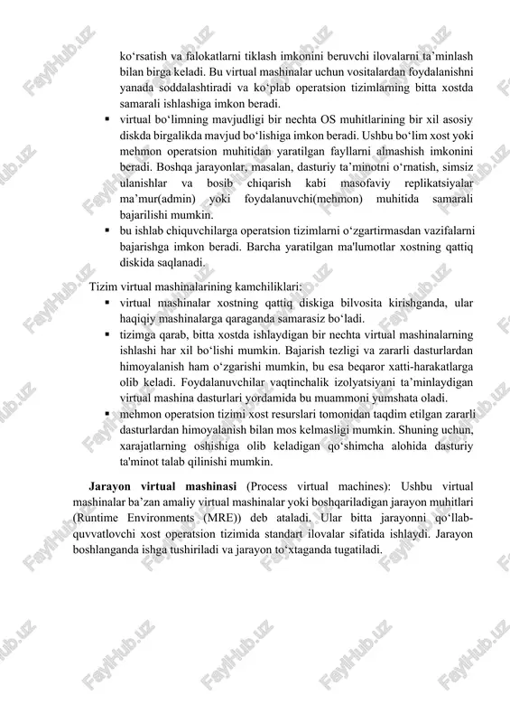 ridan farq qiladi va quyida ko‘rsatilgan vazifalari bo‘yicha tartibga solinadi: tizim virtual mashinalari: ushbu turdagi vmlar haqiqiy mashinani almashtirish uchun butunlay virtualizatsiya qilingan. ularni virtualizatsiya qilish usuli gipervisorga bog‘liq - masalan, operatsion tizim yoki yalang‘och apparatda ishlay oladigan vmware esxi. xostning apparat resurslari bir nechta virtual mashinalar tomonidan taqsimlanishi va boshqarilishi mumkin. bu xost tizimida bir nechta muhit yaratish imkonini beradi. garchi bu muhitlar bir xil jismoniy xostda bo‘lsa ham, ular alohida saqlanadi. bu bir vaqtning o‘zida bir nechta bitta vazifali operatsion tizimlarga resurslarni almashish imkonini beradi. 3.1-rasm. tizim virtual mashinasi tizim vm larining asosiy afzalliklari quyidagilardan iborat: · tizim virtual mashinalari emulyatorlar orqali yoki o‘z vaqtida kompilyatsiya yordamida simulyatsiya qilingan apparat muhitini ta’minlash imkoniyatiga ega. · foydalanuvchilar tanlagan virtual mashina dasturiy ta’minoti foydalanuvchilarga paketlar yaratish, yuqori mavjudlik, texnik xizmat ko‘rsatish va falokatlarni tiklash imkonini beruvchi ilovalarni ta’minlash bilan birga keladi. bu virtual mashinalar uchun vositalardan foydalanishni yanada soddalashtiradi va …