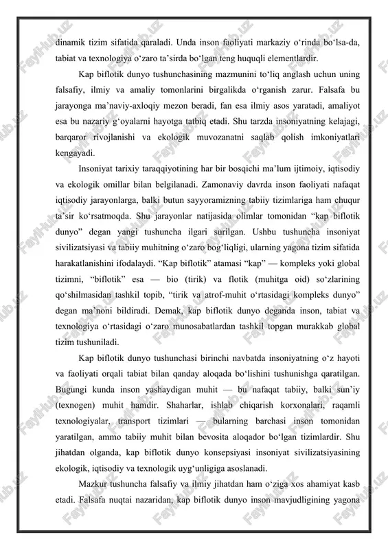 o‘zlarining qo‘shilmasidan tashkil topib, “tirik va atrof-muhit o‘rtasidagi kompleks dunyo” degan ma’noni bildiradi. demak, kap biflotik dunyo deganda inson, tabiat va texnologiya o‘rtasidagi o‘zaro munosabatlardan tashkil topgan murakkab global tizim tushuniladi. kap biflotik dunyo tushunchasi birinchi navbatda insoniyatning o‘z hayoti va faoliyati orqali tabiat bilan qanday aloqada bo‘lishini tushunishga qaratilgan. bugungi kunda inson yashaydigan muhit — bu nafaqat tabiiy, balki sun’iy (texnogen) muhit hamdir. shaharlar, ishlab chiqarish korxonalari, raqamli texnologiyalar, transport tizimlari — bularning barchasi inson tomonidan yaratilgan, ammo tabiiy muhit bilan bevosita aloqador bo‘lgan tizimlardir. shu jihatdan olganda, kap biflotik dunyo konsepsiyasi insoniyat sivilizatsiyasining ekologik, iqtisodiy va texnologik uyg‘unligiga asoslanadi. mazkur tushuncha falsafiy va ilmiy jihatdan ham o‘ziga xos ahamiyat kasb etadi. falsafa nuqtai nazaridan, kap biflotik dunyo inson mavjudligining yagona makoni sifatida qaraladi. ya’ni inson va tabiat bir-biridan ajralmas, ular yagona tizimning ikki tarkibiy qismi. insonning har bir harakati, ishlab chiqarish faoliyati, ijtimoiy munosabatlari — barchasi ekologik muhitda …