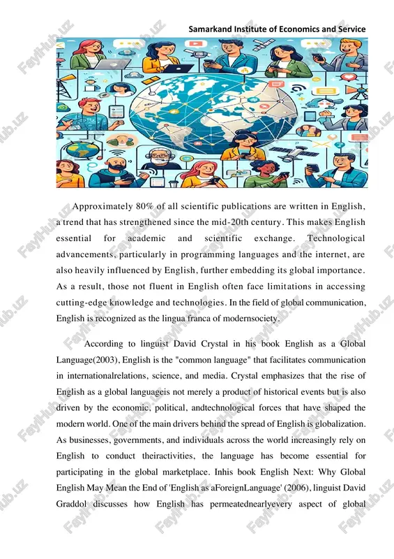 rs behind the spread of english is globalization. as businesses, governments, and individuals across the world increasingly rely on english to conduct theiractivities, the language has become essential for participating in the global marketplace. inhis book english next: why global english may mean the end of 'english as aforeignlanguage' (2006), linguist david graddol discusses how english has permeatednearlyevery aspect of global samarkand institute of economics and service interaction, from international trade to the digital world, furthersolidifying its role as a universal means of communication. in the field of globalcommunication, english is recognized as the lingua franca of modern society. theenglishlanguage has evolved from being the native language of a small island to becomingthedominant global language spoken by over 1.5 billion people worldwide. intoday'sinterconnected world, english serves as a bridge between cultures, enabling peoplefromdifferent linguistic backgrounds to communicate effectively. this widespread use of englishin various sectors — education, business, diplomacy, and …