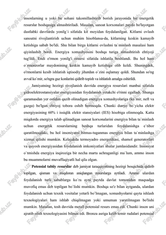 kasi, shamol generatorlari va quyosh energiyasidan foydalanish imkoniyatlari shular jumlasidandir. insoniyat o`tmishda energiya inqiroziga bir necha marta uchraganligi ma`lum, ammo inson bu muammolarni muvaffaqiyatli hal qila olgan. potensial tabiiy resurslar deb jamiyat taraqqiyotining hozirgi bosqichida qidirib topilgan, qisman va miqdoran aniqlangan resurslarga aytiladi. ammo ulardan foydalanish turli sabablarga ko`ra ayni paytda davlat tomonidan maqsadga muvofiq emas deb topilgan bo`lishi mumkin. boshqa so'z bilan aytganda, ulardan foydalanish uchun texnik vositalar yetarli bo’lmagan, xomashyolarni qayta ishlash texnologiyalari ham ishlab chiqilmagan yoki umuman yaratilmagan bo'lishi mumkin. masalan, tosh davrida metall potensial resurs emas edi. chunki inson uni ajratib olish texnologiyasini bilmas edi. bronza asriga kelib temir rudalari potensial resurslarga aylanib qoldi. chunki insonlar rudadan temirni ajratib olish texnologiyasini o'zlashtirib oldilar. yer sayyorasining potensial yer resurslariga cho'llar, tog'liklar, botqoqliklar, sho'rlangan hududlar, doimiy muzliklar ham kiradi. hozirgi davrga kelib insonlaming yer resurslariga bo'lgan ehtiyojlarining tobora oshib borayotganligiga qaramasdan mavjud barcha yerlarni qishloq xo'jaligi uchun o'zlashtirishning …