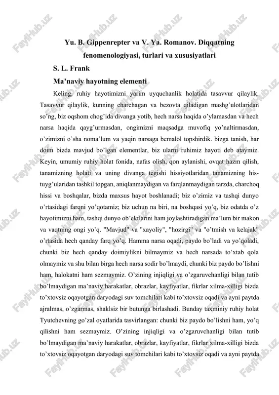 kama qilinadi. tsena va yu. v. paxomov. nihoyat, i. atvater kitobidan olingan parchalarda muloqot jarayonida suhbatdoshga e’tibor va e’tiborning turli jihatlari batafsil ko’rib chiqiladi. xorijiy psixologiyadagi diqqatning, asosan, kognitiv yo’nalishdagi zamonaviy tadqiqotlari bilan to’liqroq tanishish uchun o’quvchini yu. b. dormashev va v. ya. romanovlarning “diqqat psixologiyasi” (m., mpsi) kitobiga havola qilamiz. trivola, 1999). ayniqsa, qiziqqanlar uchun biz r. naatanenning "diqqat va miya funktsiyalari" (moskva, mdu, 1998) kitobini ham tavsiya qilishimiz mumkin, bu diqqatning fiziologik korrelyatsiyalari haqida etarlicha to’liq ma’lumot beradi. yu. b. gippenrepter va v. ya. romanov. diqqatning fenomenologiyasi, turlari va xususiyatlari s. l. frank ma’naviy hayotning elementi keling, ruhiy hayotimizni yarim uyquchanlik holatida tasavvur qilaylik. tasavvur qilaylik, kunning charchagan va bezovta qiladigan mashg’ulotlaridan so’ng, biz oqshom chog’ida divanga yotib, hech narsa haqida o’ylamasdan va hech narsa haqida qayg’urmasdan, ongimizni maqsadga muvofiq yo’naltirmasdan, o’zimizni o’sha noma’lum va yaqin narsaga bemalol topshirdik. bizga tanish, har doim bizda mavjud bo’lgan elementlar, biz …