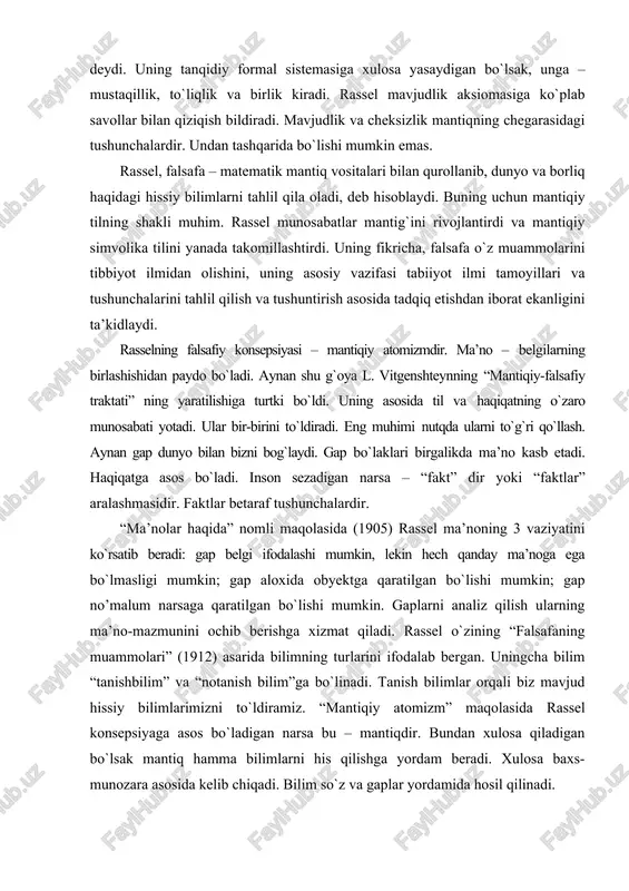 “faktlar” aralashmasidir. faktlar betaraf tushunchalardir. “ma’nolar haqida” nomli maqolasida (1905) rassel ma’noning 3 vaziyatini ko`rsatib beradi: gap belgi ifodalashi mumkin, lekin hech qanday ma’noga ega bo`lmasligi mumkin; gap aloxida obyektga qaratilgan bo`lishi mumkin; gap no’malum narsaga qaratilgan bo`lishi mumkin. gaplarni analiz qilish ularning ma’no-mazmunini ochib berishga xizmat qiladi. rassel o`zining “falsafaning muammolari” (1912) asarida bilimning turlarini ifodalab bergan. uningcha bilim “tanishbilim” va “notanish bilim”ga bo`linadi. tanish bilimlar orqali biz mavjud hissiy bilimlarimizni to`ldiramiz. “mantiqiy atomizm” maqolasida rassel konsepsiyaga asos bo`ladigan narsa bu – mantiqdir. bundan xulosa qiladigan bo`lsak mantiq hamma bilimlarni his qilishga yordam beradi. xulosa baxs-munozara asosida kelib chiqadi. bilim so`z va gaplar yordamida hosil qilinadi. rassel fikricha, bilimda instinktivlik muhim, lekin hayotimizdagi narsalarni tushunish uchun ularni obyektiv mavjudligini tan olish kerak. rassel o`zining “mistika va mantiq” (1917) asarida bilimni hissiy a’zolarimiz orqali olishimizni ta’kidlaydi: his-tuyg`u, asab, ong shulardandir. vitgenshteyn ta’siri asosida va ingliz neogegelchilik monizmiga qarshi ravishda, rassel …