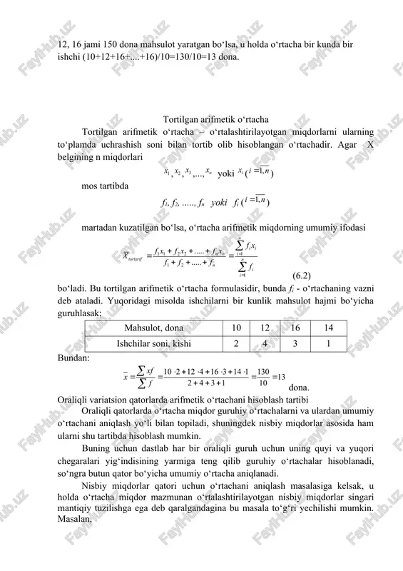 hda variantalar qiymatlarining umumiy yig‘indisi o‘zgarmas miqdor deb qaraladi va variantlar soniga nisbatan proporsional taqsimlangan deb talqin etiladi. shu sababli o‘rtacha arifmetik miqdorning taqsimot qatoridagi o‘rni ayrim varianta qiymatlari undan teng ikki yoqlama tafovutda bo‘lishi bilan belgilanadi. o‘rtacha arifmetik miqdor oddiy va tortilgan shakllarga ega. oddiy arifmetik o‘rtacha oddiy arifmetik o‘rtacha o‘rganilayotgan belgining ayrim miqdorlarini (ya’ni qator variantalari qiymatlarini) bir-biriga qo‘shib, olingan yig‘indini ularning soniga (ya’ni qator variantlari soniga) bo‘lish yo‘li bilan aniqlanadi: (6.1) bu yerda: - yig‘indi belgisidir. – o‘rganilayotgan belgining ayrim qiymatlari (qator variantalari) n – ularning soni (qator variantlari soni) masalan, brigada ishchilari bir kunda (dona) 10, 12, 16, 12, 10, 14, 12, 16, 12, 16 jami 150 dona mahsulot yaratgan bo‘lsa, u holda o‘rtacha bir kunda bir ishchi (10+12+16+....+16)/10=130/10=13 dona. tortilgan arifmetik o‘rtacha tortilgan arifmetik o‘rtacha – o‘rtalashtirilayotgan miqdorlarni ularning to‘plamda uchrashish soni bilan tortib olib hisoblangan o‘rtachadir. agar x belgining n miqdorlari ,,,..., yoki () …
