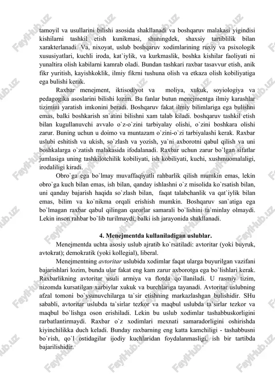 da shakllanadi va boshqaruv malakasi yigindisi kishilarni tashkil etish kunikmasi, shuningdek, shaxsiy tartiblilik bilan xarakterlanadi. va, nixoyat, uslub boshqaruv xodimlarining ruxiy va psixologik xususiyatlari, kuchli iroda, kat`iylik, va kurkmaslik, boshka kishilar faoliyati ni yunaltira olish kabilarni kamrab oladi. bundan tashkari raxbar tasavvur etish, anik fikr yuritish, kayishkoklik, ilmiy fikrni tushuna olish va etkaza olish kobiliyatiga ega bulishi kerak. raxbar menejment, iktisodiyot va moliya, xukuk, soyiologiya va pedagogika asoslarini bilishi lozim. bu fanlar butun menejmentga ilmiy karashlar tizimini yaratish imkonini beradi. boshqaruv fakat ilmiy bilimlariga ega bulishni emas, balki boshkarish sn`atini bilishni xam talab kiladi. boshqaruv tashkil etish bilan kugullanuvchi avvalo o`z-o`zini tarbiyalay olishi, o`zini boshkara olishi zarur. buning uchun u doimo va muntazam o`zini-o`zi tarbiyalashi kerak. raxbar uslubi eshitish va ukish, so`zlash va yozish, ya`ni axborotni qabul qilish va uni boshkalarga o`zatish malakasida ifodalanadi. raxbar uchun zarur bo`lgan sifatlar jumlasiga uning tashkilotchilik kobiliyati, ish kobiliyati, kuchi, xushmuomalaligi, irodaliligi kiradi. obro`ga …