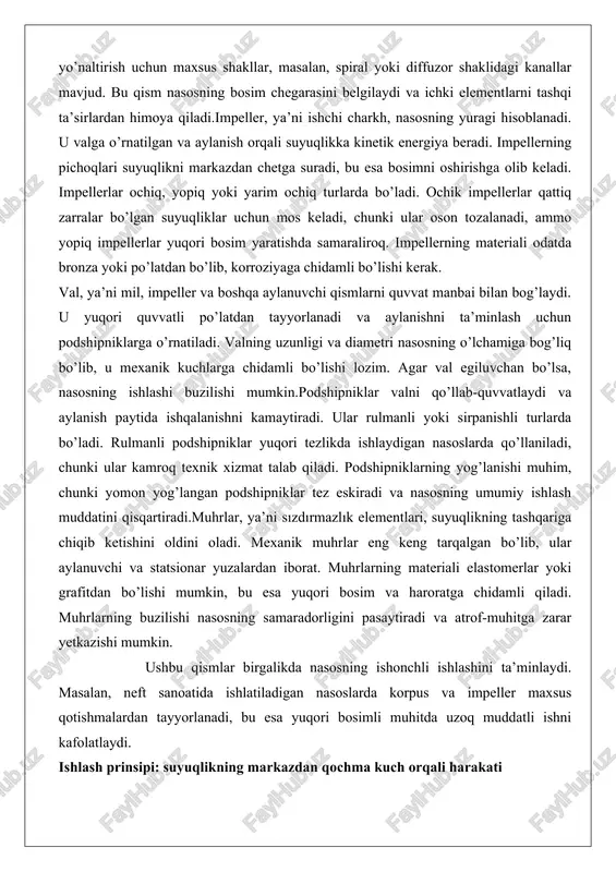 o’lishi mumkin, bu esa yuqori bosim va haroratga chidamli qiladi. muhrlarning buzilishi nasosning samaradorligini pasaytiradi va atrof-muhitga zarar yetkazishi mumkin. ushbu qismlar birgalikda nasosning ishonchli ishlashini ta’minlaydi. masalan, neft sanoatida ishlatiladigan nasoslarda korpus va impeller maxsus qotishmalardan tayyorlanadi, bu esa yuqori bosimli muhitda uzoq muddatli ishni kafolatlaydi. ishlash prinsipi: suyuqlikning markazdan qochma kuch orqali harakati markazdan qochma nasosning ishlashi markazdan qochma kuchga asoslangan bo’lib, bu kuch aylanuvchi jismlarda hosil bo’ladi. nasos ishga tushganda, impeller aylana boshlaydi va suyuqlik nasosning markaziy kirish joyidan impeller ichiga tortiladi. impellerning pichoqlari suyuqlikka tezlik beradi, natijada suyuqlik markazdan chetga suriladi. bu jarayonda kinetik energiya bosim energiyasiga aylantiriladi.suyuqlik impellerdan chiqqanda, korpusdagi spiral kanallar orqali bosim oshadi va chiqish joyiga yetkaziladi. bu mexanizm bernulli tenglamasiga asoslangan bo’lib, tezlik oshishi bosimning kamayishiga olib keladi, ammo korpusda tezlik pasayib, bosim qayta tiklanadi. nasosning ishlashi uchun avval uni suyuqlik bilan to’ldirish kerak, aks holda havo impellerda qolib, samaradorlik pasayadi. masalan, …