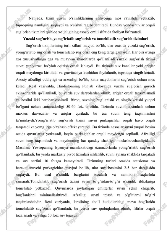 a hosilni ikki barobar oshiradi. biroq, suvning bug’lanishi va singib ketishi yuqori bo’lgani uchun samaradorligi 50-60 foiz atrofida. tizimda suvni taqsimlash uchun maxsus darvozalar va ariqlar quriladi, bu esa suvni teng taqsimlashni ta’minlaydi.yomg’irlatib sug’orish tizimi suvni purkagichlar orqali havo orqali tarqatadi va yomg’irga o’xshash effekt yaratadi. bu tizimda nasoslar suvni yuqori bosim ostida quvurlarga yetkazadi, keyin purkagichlar orqali maydonga sepiladi. afzalligi suvni teng taqsimlash va maydonning har qanday shakliga moslashuvchanligidadir. masalan, yevropaning ispaniya mamlakatidagi uzumzorlarda yomg’irlatib sug’orish qo’llaniladi, bu yerda markaziy pivot tizimlari ishlatilib, suvni aylana shaklida tarqatadi va suv sarfini 30 foizga kamaytiradi. tizimning turlari orasida statsionar va harakatlanuvchi purkagichlar mavjud bo’lib, ular suv bosimini 2-5 bar darajasida saqlaydi. bu usul o’simlik barglarini tozalash va namlikni saqlashda samarali.tomchilatib sug’orish tizimi suvni to’g’ridan-to’g’ri o’simlik ildizlariga tomchilab yetkazadi. quvurlarda joylashgan emitterlar suvni sekin chiqarib, bug’lanishni minimallashtiradi. afzalligi suvni tejash va o’g’itlarni to’g’ri taqsimlashdadir. real vaziyatda, isroilning cho’l hududlaridagi meva bog’larida tomchilatib …