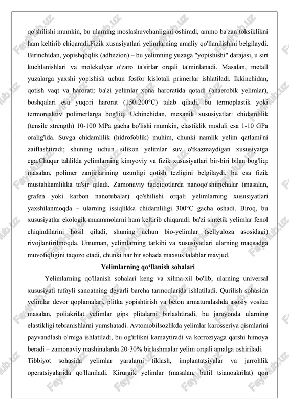 tadqiqotlarda nanoqo'shimchalar (masalan, grafen yoki karbon nanotubalar) qo'shilishi orqali yelimlarning xususiyatlari yaxshilanmoqda – ularning issiqlikka chidamliligi 300°c gacha oshadi. biroq, bu xususiyatlar ekologik muammolarni ham keltirib chiqaradi: ba'zi sintetik yelimlar fenol chiqindilarini hosil qiladi, shuning uchun bio-yelimlar (sellyuloza asosidagi) rivojlantirilmoqda. umuman, yelimlarning tarkibi va xususiyatlari ularning maqsadga muvofiqligini taqozo etadi, chunki har bir sohada maxsus talablar mavjud. yelimlarning qo‘llanish sohalari yelimlarning qo'llanish sohalari keng va xilma-xil bo'lib, ularning universal xususiyati tufayli sanoatning deyarli barcha tarmoqlarida ishlatiladi. qurilish sohasida yelimlar devor qoplamalari, plitka yopishtirish va beton armaturalashda asosiy vosita: masalan, poliakrilat yelimlar gips plitalarni birlashtiradi, bu jarayonda ularning elastikligi tebranishlarni yumshatadi. avtomobilsozlikda yelimlar karosseriya qismlarini payvandlash o'rniga ishlatiladi, bu og'irlikni kamaytiradi va korroziyaga qarshi himoya beradi – zamonaviy mashinalarda 20-30% birlashmalar yelim orqali amalga oshiriladi. tibbiyot sohasida yelimlar yaralarni tiklash, implantatsiyalar va jarrohlik operatsiyalarida qo'llaniladi. kirurgik yelimlar (masalan, butil tsianoakrilat) qon tomirlarini yopadi va infeksiya xavfini kamaytiradi, bu an'anaviy tikuvchilardan ustunlik …