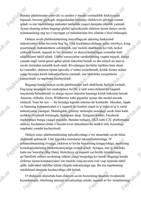 ususiyatlar xaridorlarning vaqtini tejaydi, ularga yanada ongli xarid qarori qabul qilish imkonini beradi va shu tufayli an’anaviy savdo tizimidan ustunlik kasb etadi. rivojlangan davlatlar tajribasi ham shuni ko‘rsatadiki, elektron tijorat iqtisodiy o‘sishni tezlashtiradi, kichik biznes uchun yangi bozorga kirish imkoniyatlarini yaratadi, iste’molchilar xarajatlarini kamaytiradi va raqobatni kuchaytiradi. bugungi kunda onlayn savdo platformalari turli shakllarda faoliyat yuritadi. eng keng tarqalgan turi marketplace bo‘lib, u turli sotuvchilarni bir raqamli maydonda birlashtiradi va ularga tayyor mijozlar bazasiga kirish imkonini beradi. amazon, alibaba, ozon, wildberries kabi gigantlar aynan shu model asosida ishlaydi. yana bir turi — bir brendga tegishli internet-do‘konlardir: masalan, apple va samsung kompaniyalari o‘z raqamli do‘konlari orqali to‘g‘ridan-to‘g‘ri xarid imkoniyatini yaratgan. shuningdek, ijtimoiy tarmoqlar asosidagi savdo ham katta tezlikda rivojlanib bormoqda; instagram shop, telegram botlari, facebook marketplace bunga yaqqol misoldir. bundan tashqari, olx kabi c2c platformalar shaxsiy foydalanuvchilar o‘rtasida tovar almashinuvini tashkil etib, bozordagi raqobatni yanada kuchaytiradi. onlayn sotuv platformalarining iqtisodiyotdagi o‘rni …