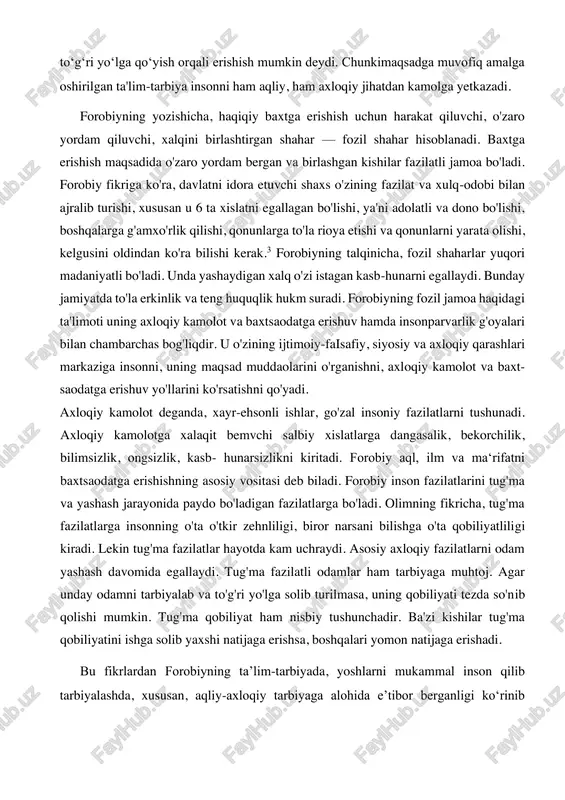 l qilib kelayotgan qadriyatlar va me'yorlarni qabul qiladilar. oʻzining " baxtsaodatga erishuv haqida"asarida bilimlarni oʻrganish tartibi haqida fikr bayon etgan. uning aytishicha, avval bilish zarur boʻlgan ilm oʻrganiladi, bu olam asoslari haqidagi ilmdir. uni oʻrgangach, tabiiy ilmlarni, tabiiy jismlar tuzilishini, shaklini, osmon haqidagi bilimlarni oʻrganishi lozim. undan soʻng, umuman,jonli tabiat ya'ni oʻsimlik va hayvonlar haqidagi ilm oʻrganiladi, deydi. forobiy inson kamolotga taʼlim - tarbiyani toʻgʻri yoʻlga qoʻyish orqali erishish mumkin deydi. chunkimaqsadga muvofiq amalga oshirilgan ta'lim-tarbiya insonni ham aqliy, ham axloqiy jihatdan kamolga yetkazadi. forobiyning yozishicha, haqiqiy baxtga erishish uchun harakat qiluvchi, o'zaro yordam qiluvchi, xalqini birlashtirgan shahar — fozil shahar hisoblanadi. baxtga erishish maqsadida o'zaro yordam bergan va birlashgan kishilar fazilatli jamoa bo'ladi. forobiy fikriga ko'ra, davlatni idora etuvchi shaxs o'zining fazilat va xulq-odobi bilan ajralib turishi, xususan u 6 ta xislatni egallagan bo'lishi, ya'ni adolatli va dono bo'lishi, boshqalarga g'amxo'rlik qilishi, qonunlarga to'la rioya etishi va qonunlarni yarata …