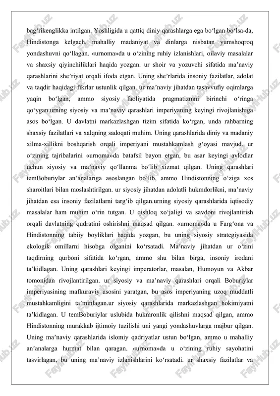 o hindistonning oʻziga xos sharoitlari bilan moslashtirilgan. ur siyosiy jihatdan adolatli hukmdorlikni, maʼnaviy jihatdan esa insoniy fazilatlarni targʻib qilgan.urning siyosiy qarashlarida iqtisodiy masalalar ham muhim oʻrin tutgan. u qishloq xoʻjaligi va savdoni rivojlantirish orqali davlatning qudratini oshirishni maqsad qilgan. «urnoma»da u fargʻona va hindistonning tabiiy boyliklari haqida yozgan, bu uning siyosiy strategiyasida ekologik omillarni hisobga olganini koʻrsatadi. maʼnaviy jihatdan ur oʻzini taqdirning qurboni sifatida koʻrgan, ammo shu bilan birga, insoniy irodani taʼkidlagan. uning qarashlari keyingi imperatorlar, masalan, humoyun va akbar tomonidan rivojlantirilgan. ur siyosiy va maʼnaviy qarashlari orqali boburiylar imperiyasining mafkuraviy asosini yaratgan, bu asos imperiyaning uzoq muddatli mustahkamligini taʼminlagan.ur siyosiy qarashlarida markazlashgan hokimiyatni taʼkidlagan. u temboburiylar uslubida hukmronlik qilishni maqsad qilgan, ammo hindistonning murakkab ijtimoiy tuzilishi uni yangi yondashuvlarga majbur qilgan. uning maʼnaviy qarashlarida islomiy qadriyatlar ustun boʻlgan, ammo u mahalliy anʼanalarga hurmat bilan qaragan. «urnoma»da u oʻzining ruhiy sayohatini tasvirlagan, bu uning maʼnaviy izlanishlarini koʻrsatadi. ur shaxsiy fazilatlar …
