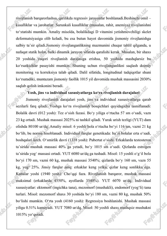 idual xususiyatlarga qarab sezilarli farq qiladi. yoshga ko‘ra rivojlanish bosqichlari quyidagicha tasniflanadi: bolalik davri (012 yosh): tez o‘sish fazasi. bo‘y yiliga o‘rtacha 57 sm o‘sadi, vazn 23 kg ortadi. mushak massasi 2025% ni tashkil qiladi. yurak urish tezligi (yut) dam olishda 80100 ur/dq. amaliy misol: 6 yoshli bola o‘rtacha bo‘yi 116 sm, vazni 21 kg bo‘lib, bu norma hisoblanadi. individual farqlar genetikada: ba’zi bolalar erta o‘sadi, boshqalari kech. o‘smirlik davri (1318 yosh): pubertat o‘sishi. erkaklarda testosteron ta’sirida mushak massasi 40% ga yetadi, bo‘y 1015 sm o‘sadi. qizlarda estrogen ta’sirida yog‘ massasi ortadi. yut 6080 ur/dq ga tushadi. misol: 15 yoshli o‘g‘il bola bo‘yi 170 sm, vazni 60 kg, mushak massasi 3540%; qizlarda bo‘y 160 sm, vazn 55 kg, yog‘ 25%. jinsiy farqlar aniq: erkaklar keng yelka, qizlar keng sonlikka ega. kattalar yoshi (1940 yosh): cho‘qqi faza. rivojlanish barqaror, mushak massasi maksimal (erkaklarda 4550%, ayollarda 3540%). yut 6070 ur/dq. individual xususiyatlar: …