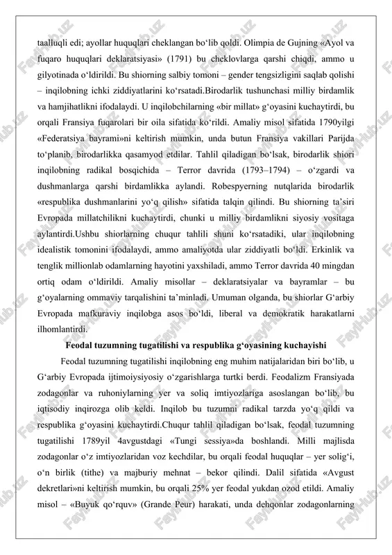 lobning idealistik tomonini ifodalaydi, ammo amaliyotda ular ziddiyatli bo‘ldi. erkinlik va tenglik millionlab odamlarning hayotini yaxshiladi, ammo terror davrida 40 mingdan ortiq odam o‘ldirildi. amaliy misollar – deklaratsiyalar va bayramlar – bu g‘oyalarning ommaviy tarqalishini ta’minladi. umuman olganda, bu shiorlar g‘arbiy evropada mafkuraviy inqilobga asos bo‘ldi, liberal va demokratik harakatlarni ilhomlantirdi. feodal tuzumning tugatilishi va respublika g‘oyasining kuchayishi feodal tuzumning tugatilishi inqilobning eng muhim natijalaridan biri bo‘lib, u g‘arbiy evropada ijtimoiysiyosiy o‘zgarishlarga turtki berdi. feodalizm fransiyada zodagonlar va ruhoniylarning yer va soliq imtiyozlariga asoslangan bo‘lib, bu iqtisodiy inqirozga olib keldi. inqilob bu tuzumni radikal tarzda yo‘q qildi va respublika g‘oyasini kuchaytirdi.chuqur tahlil qiladigan bo‘lsak, feodal tuzumning tugatilishi 1789yil 4avgustdagi «tungi sessiya»da boshlandi. milli majlisda zodagonlar o‘z imtiyozlaridan voz kechdilar, bu orqali feodal huquqlar – yer solig‘i, o‘n birlik (tithe) va majburiy mehnat – bekor qilindi. dalil sifatida «avgust dekretlari»ni keltirish mumkin, bu orqali 25% yer feodal yukdan ozod etildi. amaliy …