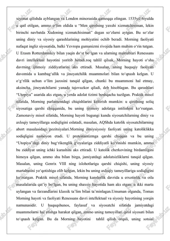 l sifatida, morning hayoti bugungi kunda siyosatchilarning diniy va axloqiy tamoyillarga sodiqligini eslatadi, masalan, aqshda katolik siyosatchilarning abort masalasidagi pozitsiyalari.morning ilmiysiyosiy faoliyati uning katoliklikka sodiqligini namoyon etadi. u protestantizmga qarshi chiqqan va bu uning “utopiya”dagi diniy bag‘rikenglik g‘oyalariga ziddiyatli ko‘rinishi mumkin, ammo bu ziddiyat uning ichki kurashini aks ettiradi. u katolik cherkovining birdamligini himoya qilgan, ammo shu bilan birga, jamiyatdagi adolatsizliklarni tanqid qilgan. masalan, uning genrix viii ning islohotlariga qarshi chiqishi, uning siyosiy martabasini yo‘qotishiga olib kelgan, lekin bu uning axloqiy tamoyillariga sodiqligini ko‘rsatgan. praktik misol sifatida, morning kanslerlik davrida u erxotinlik va oila masalalarida qat’iy bo‘lgan, bu uning shaxsiy hayotida ham aks etgan: u ikki marta uylangan va farzandlarini klassik ta’lim bilan ta’minlagan.umuman olganda, tomas morning hayoti va faoliyati renessans davri intellektual va siyosiy hayotining yorqin namunasidir. u huquqshunos, faylasuf va siyosatchi sifatida jamiyatdagi muammolarni hal etishga harakat qilgan, ammo uning tamoyillari qirol siyosati bilan to‘qnash kelgan. bu da …