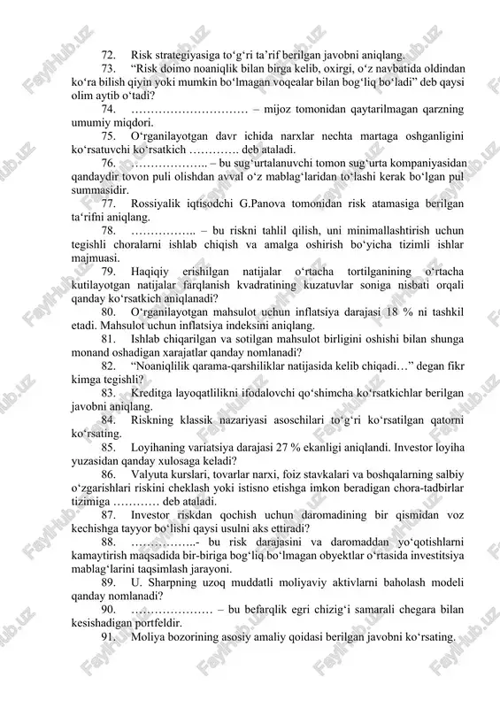 arining mos kelmasligi nima deb ataladi? 61. investitsiya risklari o‘z ichiga qanday risk turlarini oladi? 62. tashqi iqtisodiy shartnoma ishtirokchilari uchun valyuta riski paydo bo‘lishining shartlari qanday? 63. foiz stavkalari darajasining o‘zgarishi natijasida moliyaviy yo‘qotishlar ehtimoli nima deb ataladi? 64. ……………..- bu risk darajasini kamaytirish maqsadida kapitalni taqsimlash jarayoni. 65. birja savdosidagi risklarning xarakterli xususiyati to‘g‘ri berilgan javobni ko‘rsating. 66. likvidlilik koeffitsiyenti 1,3; qoplash koeffitsiyenti 1,9; muxtoriylik koeffitsiyenti 0,45 ga teng. korxona kredit layoqatlik koʻrsatkichlari boʻyicha qaysi sinfga mansub? 67. ……………………. qarz to‘lanmasa yoki to‘lanishi kechiktirilganda yo‘qotilishi mumkin bo‘lgan summa hisoblanadi. 68. emitentga o‘z obligatsiyalarini qaytarish muddatidan oldin sotib olish huquqini beruvchi obligatsiya qanday nomlanadi? 69. korxonaning foiz to‘lovlarini foyda miqdori bilan taqqoslashni anglatuvchi ko‘rsatkich qaysi? 70. paydo boʻlish xususiyatiga koʻra risklar qanday turlarga boʻlinadi? 71. obligatsiya egasiga uni chiqarilgan kompaniya aksiyalariga ayirboshlash huquqini beruvchi obligatsiya qanday nomlanadi? 72. risk strategiyasiga toʻg‘ri ta’rif berilgan javobni aniqlang. 73. “risk doimo noaniqlik …