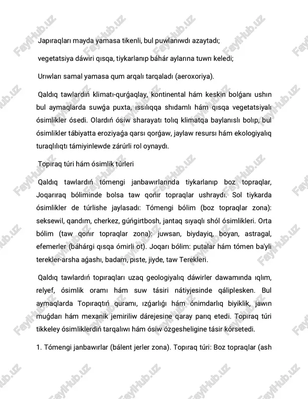 aw qońır topraqlar; arsha aǵashı, pıste, badam, astragal. qaratog': boz topraqlar; jantaq, juwsan, qandım, cherkez. qızılqum qaldıq tawları (dámerlan taw'i): qurǵaqlay qumlı topraqlar; seksewil, bólek'un, gúńgirtbosh. qaldıq tawlarda topıraq túrleri tómennen joqarıǵa qaray zonal tárzde jaylasadı: tómende boz topraqlar, ortada qońır, joqarıda bolsa taw-otlaq topraqlar. topıraqtıń ızǵarlıǵı, mexanik quramı hám azıq zatları ósimliklerdiń ósiw dárejesin belgileydi. sol sebepli hár bir topıraq túrinde ayriqsha maslasqan ósimlik túrleri qáliplesedi. bul tábiyiy process qaldıq tawlardıń ekologiyalıq sistemasın turaqlılastıradı. ósimlikler zonalligi qaldıq tawlarda ósimlikler biyiklik boyınsha zonallıq formasında jaylasqan: 1. bálent jerler zona (300-800 m): efemerler, juwsan, jantaq, ajırıq. 2. orta taw zona (800-1500 m): badam, pıste, arsha aǵashı, astragal túrleri. 3. joqarı taw zona (1500 m den joqarı): arsha aǵashı ormanları, otlaq ósimlikler, boyan, taw rayxanı. ósimlikler zonalligi qaldıq tawlarda ósimliklerdiń tarqalıwı biyiklik, ıqlım hám topıraq sharayatına tikkeley baylanıslı. hár bir biyiklik dárejesinde ayriqsha ıqlımlıq ıǵallıq, temperatura hám topıraq túri qálipleskenlik sebepli ósimlikler …