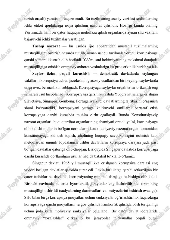 g, portugaliya kabi davlatlarning tajribasini o‘rganish shuni ko‘rsatadiki, korrupsiyani yuzaga keltiruvchi omillarni bartaraf etish korrupsiyaga qarshi kurashda muhim o‘rin egallaydi. bunda konstitutsiyaviy nazorat organlari, huquqtartibot organlarining ahamiyati ortadi. ya’ni, korrupsiyaga olib kelishi mumkin bo‘lgan normalarni konstitutsiyaviy nazorat organi tomonidan konstitutsiyaga zid deb topish, aholining huquqiy savodxonligini oshirish kabi metodlardan unumli foydalanish ushbu davlatlarni korrupsiya darajasi juda past bo‘lgan davlatlar qatoriga olib chiqqan. biz quyida singapur davlatida korrupsiyaga qarshi kurashda qo‘llanilgan usullar haqida batafsil to‘xtalib o‘tamiz. singapur davlati 1965 yil mustaqillikka erishgach korrupsiya darajasi eng yuqori bo‘lgan davlatlar qatorida turar edi. lekin bu illatga qarshi o‘tkazilgan bir qator tadbirlar bu davlatda korrupsiyaning minimal darajaga tushishiga olib keldi. birinchi navbatda bu erda byurokratik jarayonlar engillashtirilib sud tizimining mustaqilligi oshirildi (sudyalarning daromadlari va imtiyozlarini oshirish evaziga). shu bilan birga korrupsiya jinoyatlari uchun sanksiyalar og‘irlashtirilib, fuqarolarga korrupsiyaga qarshi jinoyatlarni tergov qilishda hamkorlik qilishda bosh tortganligi uchun juda katta moliyaviy sanksiyalar belgilandi. bir qator davlat …