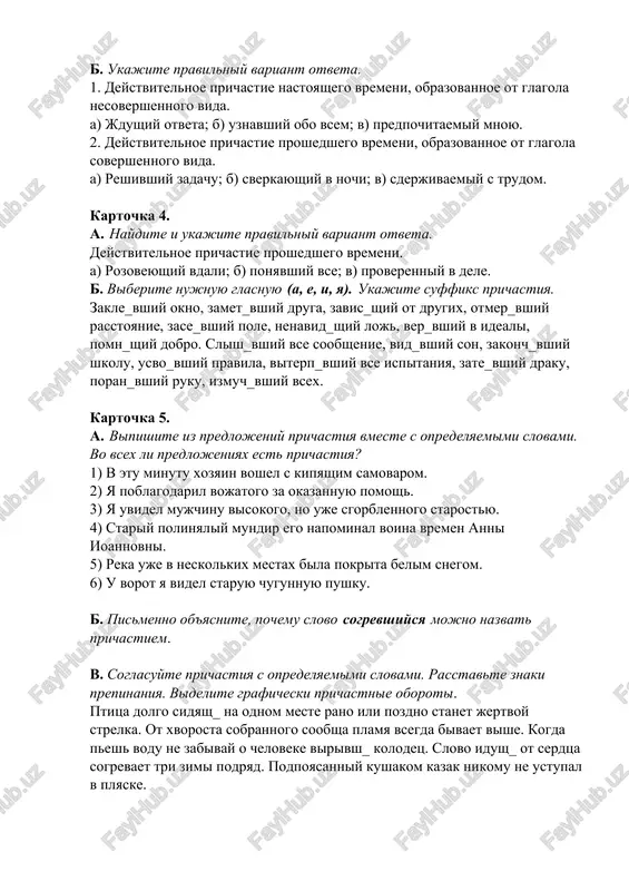 hiy ruku, izmuch_vshiy vsex. kartochka 5. a. vipishite iz predlojeniy prichastiya vmeste s opredelyaemimi slovami. vo vsex li predlojeniyax est prichastiya? 1) v etu minutu xozyain voshel s kipyashim samovarom. 2) ya poblagodaril vojatogo za okazannuyu pomosh. 3) ya uvidel mujchinu visokogo, no uje sgorblennogo starostyu. 4) stariy polinyaliy mundir ego napominal voina vremen anni ioannovni. 5) reka uje v neskolkix mestax bila pokrita belim snegom. 6) u vorot ya videl staruyu chugunnuyu pushku. b. pismenno ob'yasnite, pochemu slovo sogrevshiysya mojno nazvat prichastiem. v. soglasuyte prichastiya s opredelyaemimi slovami. rasstavte znaki prepinaniya. videlite graficheski prichastnie oboroti. ptitsa dolgo sidyash_ na odnom meste rano ili pozdno stanet jertvoy strelka. ot xvorosta sobrannogo soobsha plamya vsegda bivaet vishe. kogda pesh vodu ne zabivay o cheloveke virivsh_ kolodets. slovo idush_ ot serdtsa sogrevaet tri zimi podryad. podpoyasanniy kushakom kazak nikomu ne ustupal v plyaske. kartochka 6. naydite i ispravte oshibku v odnom iz …