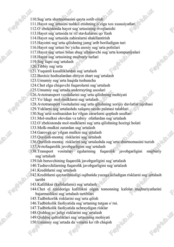 ish 110. sug`urta shartnomasini qayta sotib olish 111. hayot sug`urtasini tashkil etishning o`ziga xos xususiyatlari 112. o`zbekistonda hayot sug`urtasining rivojlanishi 113. hayot sug`urtasida ta`rif stavkalarini qo`llash 114. hayot sug`urtasida zahiralarni shakllantirish 115. hayotni sug`urta qilishning jamg`arib boriladigan turi 116. hayot sug`urtasi bo`yicha asosiy sug`urta polislari 117. hayot sug`urtasi bilan shug`ullanuvchi sug`urta kompaniyalari 118. hayot sug`urtasining majburiy turlari 119. sog`liqni sug`urtalash 120. tibbiy sug`urta 121. yuqumli kasalliklardan sug`urtalash 122. baxtsiz hodisalardan ehtiyot shart sug`urtalash 123. umumiy sug`urta haqida tushuncha 124. chet elga chiquvchi fuqarolarni sug`urtalash 125. umumiy sug`urtada anderrayting asoslari 126. avtotransport vositalarini sug`urta qilishning mohiyati 127. yo`ldagi mol-mulklarni sug`urtalash 128. avtotransport vositalarini sug`urta qilishning xorijiy davlatlar tajribasi 129. yuklarni sug`urtalashda xalqaro savdo palatasi talablari 130. sug`urta xodisasidan ko`rilgan zararlarni qoplash usullari 131. mol-mulkni olovdan va tabiiy ofatlardan sug`urtalash 132. o`zbekistonda mol-mulklarni sug`urta qilishning hozirgi holati 133. molk-mulkni zarardan sug`urtalash 134. garovga qo`yilgan mulkni sug`urtalash 135. qurilish-montaj risklarini sug`urtalash 136. qurilish-montaj …