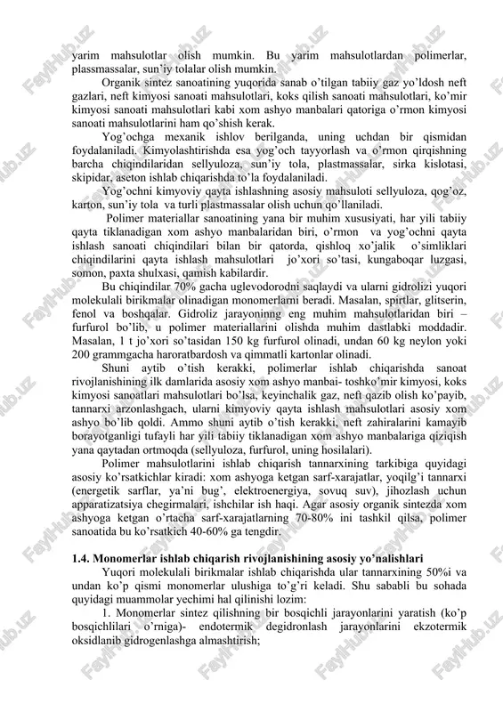 mexanik ta’sirlarga chidamli polimerlar. polimerlarning xossasi turlicha bo’lganligidan ular qora va rangli metallar, yog’och, tosh, suyak, shisha kabilar o’rnida ishlatiladi. ba’zi bir sintetik polimerlar ion almashuvchi smolalar, qon plazmasi o’rinbosari sifatida, tuproqni strukturalashda qo’llaniladi. 1.3. tabiiy, sun’iy va sintetik yuqori molekulyar birikmalar olish uchun xom ashyo manbalari sintetik polimer materiallar sanoatining jadal suratlar bilan o’sishi uchun birinchi navbatda katta xom ashyo va yarim tayyor mahsulotlar bazasini yaratish kerak. xom ashyo bazasini yaratish resurslariga tabiiy gaz, yo’ldosh neft gazlari, neftni qayta ishlash jarayonida hosil bo’lgan kimyoviy mahsulotlar, o’rmon sanoatining mahsulotlari, qishloq xo’jalik chiqindilari va boshqa bir qator tur xom ashyolar kiradi. kimyoviy xom ashyo manbalarning cheksiz potensial imkoniyatlarini quyidagi misollardan ko’rish mumkin: tabiiy gaz asosidagi kimyoviy kombinat yiliga taxminan 500 mln. m dan gaz iste’mol qilib, yiliga 580 ming m gacha plastmassa, sun’iy qatroqlar, azot o’g’itlari va kimyoviy mahsulotlarni keng majmuini ishlab chiqarishi mumkin, ya’ni tabiiy gazning har bir million kub …