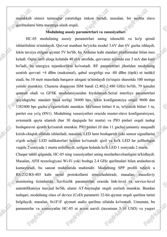 'zgartirilishi mumkin. ma'lumot bitlari 8 ta, to'xtatish bitlari 1 ta, paritet esa yo'q (8n1). modulning xususiyatlari orasida master-slave konfiguratsiyasi, avtomatik qayta ulanish (har 30 daqiqada bir marta) va pio pinlari orqali tashqi boshqaruvni ajratib ko'rsatish mumkin. pio pinlari (0 dan 11 gacha) umumiy maqsadli kirish-chiqish sifatida ishlatiladi, masalan, led larni boshqarish yoki sensor signallarini o'qish uchun. led indikatorlari holatni ko'rsatadi: qizil va ko'k led lar juftlashgan vaqtda 2 soniyada 1 marta miltillaydi, uzilgan holatda ko'k led 1 soniyada 2 marta. chuqur tahlil qilganda, hc-05 ning xususiyatlari uning moslashuvchanligini ta'kidlaydi. masalan, afh texnologiyasi wi-fi yoki boshqa 2.4 ghz qurilmalari bilan aralashuvni kamaytiradi, bu sanoat muhitlarida muhimdir. modulning spp profili tufayli u rs-232/rs-485 kabi serial protokollarni simsizlashtiradi, masalan, masofaviy monitoring tizimlarida. xavfsizlik parametrlari orasida link-level va service-level autentifikatsiya mavjud bo'lib, ularni at-buyruqlar orqali sozlash mumkin. bundan tashqari, modulning class of device (cod) parametri 32-bit qiymat orqali qurilma turini belgilaydi, masalan, 0x1f1f qiymati …