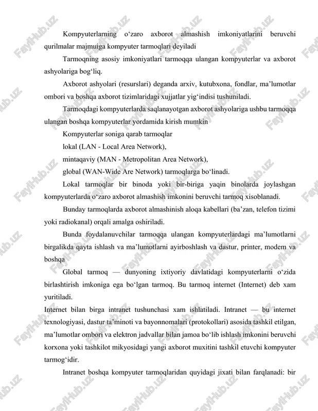 r bir binoda yoki bir-biriga yaqin binolarda joylashgan kompyuterlarda o‘zaro axborot almashish imkonini beruvchi tarmoq xisoblanadi. bunday tarmoqlarda axborot almashinish aloqa kabellari (ba’zan, telefon tizimi yoki radiokanal) orqali amalga oshiriladi. bunda foydalanuvchilar tarmoqqa ulangan kompyuterlardagi ma’lumotlarni birgalikda qayta ishlash va ma’lumotlarni ayirboshlash va dastur, printer, modem va boshqa global tarmoq — dunyoning ixtiyoriy davlatidagi kompyuterlarni o‘zida birlashtirish imkoniga ega bo‘lgan tarmoq. bu tarmoq internet (internet) deb xam yuritiladi. internet bilan birga intranet tushunchasi xam ishlatiladi. intranet — bu internet texnologiyasi, dastur ta’minoti va bayonnomalari (protokollari) asosida tashkil etilgan, ma’lumotlar ombori va elektron jadvallar bilan jamoa bo‘lib ishlash imkonini beruvchi korxona yoki tashkilot mikyosidagi yangi axborot muxitini tashkil etuvchi kompyuter tarmog‘idir. intranet boshqa kompyuter tarmoqlaridan quyidagi jixati bilan farqlanadi: bir yoki bir nechta serverdan tashkil topgan tarmoq mijozi undagi ma’lumotlardan foydalanish uchun ularning qaysi serverda, qaysi katalogda, qanday nom bilan saqlanayotganligini, ularga kirish usuli va shartlarini bilishi zarur bo‘ladi. internetda esa …