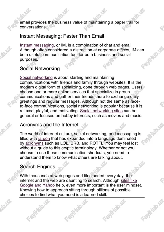 email provides the business value of maintaining a paper trail for conversations. instant messaging: faster than email instant messaging, or im, is a combination of chat and email. although often considered a distraction at corporate offices, im can be a useful communication tool for both business and social purposes. social networking social networking is about starting and maintaining communications with friends and family through websites. it is the modern digital form of socializing, done through web pages. users choose one or more online services that specialize in group communications and gather their friends there to exchange daily greetings and regular messages. although not the same as face- to-face communications, social networking is popular because it is relaxed, playful, and motivating. social networking sites can be general or focused on hobby interests, such as movies and music. acronyms and the internet the world of internet culture, social networking, and messaging is …