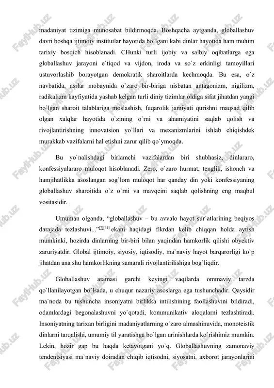 an yaqindan hamkorlik qilishi obyektiv zaruriyatdir. global ijtimoiy, siyosiy, iqtisodiy, ma`naviy hayot barqarorligi ko`p jihatdan ana shu hamkorlikning samarali rivojlantirilishiga bog`liqdir. globallashuv atamasi garchi keyingi vaqtlarda ommaviy tarzda qo`llanilayotgan bo`lsada, u chuqur nazariy asoslarga ega tushunchadir. qaysidir ma`noda bu tushuncha insoniyatni birlikka intilishining faollashuvini bildiradi, odamlardagi begonalashuvni yo`qotadi, kommunikativ aloqalarni tezlashtiradi. insoniyatning tarixan birligini madaniyatlarning o`zaro almashinuvida, monoteistik dinlarni tarqalishi, umumiy til yaratishga bo`lgan urinishlarda ko`rishimiz mumkin. lekin, hozir gap bu haqda ketayotgani yo`q. globallashuvning zamonaviy tendentsiyasi ma`naviy doiradan chiqib iqtisodni, siyosatni, axborot jarayonlarini va inson faoliyatining boshqa ko`plab jabhalarini qamrab olmoqda. shu tarzda ko`p qirrali aloqalar bilan bog`liq bo`lgan megajamiyat shakllanmoqda. shu ma`noda aytish mumkinki, globalizatsiya — jahon iqtisodiy, texnologik, siyosiy, informatsion integratsiyasining o`lchamidir. dunyo bo’ylab islom. 120 dan ortiq davlatda o‘tkazilgan demografik tadqiqotlar bugun dunyo bo‘ylab 1.57 milliard musulmonlar istiqomat qilishini ko‘rsatdi. bu raqam 2009 yil hisobi bilan 6.8 milliardlik dunyo aholisining 23 % ini tashkil etadi. bugun …