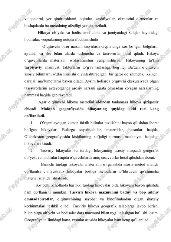 qilishda ham qo’llanishi mumkin. tasvirli hikoya mazmunini badiiy va bop ailmiy ommadabiyotlar, o’qituvchining sayohat va kinofilmlardan olgan shaxsiy kechinmalari tashkil qiladi. tasviriy hikoya geografik talablarga javob berishi bilan birga ob’yekt va hodisalar dars mazmuni bilan uyg’unlashgan bo’lishi lozim. geografiya ta’limidagi karta, rasmlar asosida hikoyalar ham keng qo’llaniladi. hikoyada ob’yektning umumiy belgilaridan asosiy belgilar ajratib ko’rsatilishi yaxshi natijalar beradi. hikoyadan darsning turli bosqichlarida foydalaniladi. hikoya qo’shimcha bilimlarni xabar qilish vositasi ham bo’lishi mumkin. ba’zan hikoya darsda mustaqil o’rin ham egallashi mumkin, uning turli bosqichlarida tushuntirish jarayoniga ham kiritish mumkin. hikoya darsning boshida yangi materialni o’zlashtirishga tayyorlaydi. oxirida qo’llanilsa o’rgatilgan materialni umumlashtiradi va darsga xotima yasaydi. hikoyaga yuqori sinflarda 20-25 minut , quyi sinflarda 5 minutdan 15 minutgacha vaqt ajratish mumkin. hikoyaning salbiy tomonlari ham bor. hikoya paytida o’quvchilar faqat diqqat bilan tinglovchi bo’lib, faol ishga jalb qilinmaydilar. hikoya anchaga ketsa ham ular diqqati asosida va oqibatda uning ta’siri kamayadi. o’qituvchi hikoya …