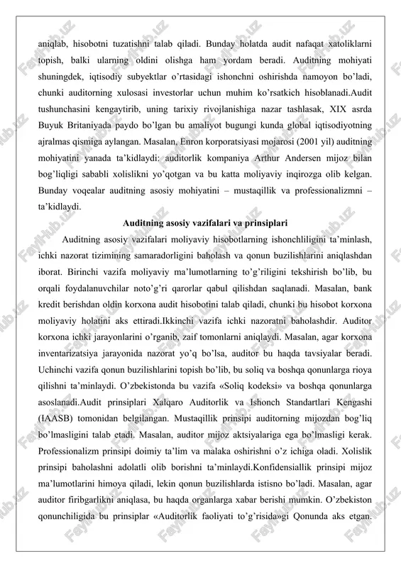 radorligini baholash va qonun buzilishlarini aniqlashdan iborat. birinchi vazifa moliyaviy ma’lumotlarning to’g’riligini tekshirish bo’lib, bu orqali foydalanuvchilar noto’g’ri qarorlar qabul qilishdan saqlanadi. masalan, bank kredit berishdan oldin korxona audit hisobotini talab qiladi, chunki bu hisobot korxona moliyaviy holatini aks ettiradi.ikkinchi vazifa ichki nazoratni baholashdir. auditor korxona ichki jarayonlarini o’rganib, zaif tomonlarni aniqlaydi. masalan, agar korxona inventarizatsiya jarayonida nazorat yo’q bo’lsa, auditor bu haqda tavsiyalar beradi. uchinchi vazifa qonun buzilishlarini topish bo’lib, bu soliq va boshqa qonunlarga rioya qilishni ta’minlaydi. o’zbekistonda bu vazifa «soliq kodeksi» va boshqa qonunlarga asoslanadi.audit prinsiplari xalqaro auditorlik va ishonch standartlari kengashi (iaasb) tomonidan belgilangan. mustaqillik prinsipi auditorning mijozdan bog’liq bo’lmasligini talab etadi. masalan, auditor mijoz aktsiyalariga ega bo’lmasligi kerak. professionalizm prinsipi doimiy ta’lim va malaka oshirishni o’z ichiga oladi. xolislik prinsipi baholashni adolatli olib borishni ta’minlaydi.konfidensiallik prinsipi mijoz ma’lumotlarini himoya qiladi, lekin qonun buzilishlarda istisno bo’ladi. masalan, agar auditor firibgarlikni aniqlasa, bu haqda organlarga xabar berishi …