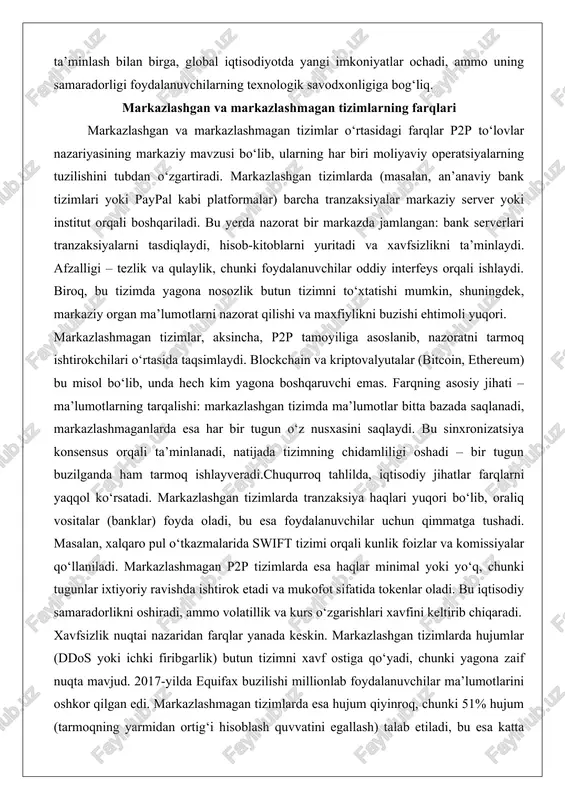 xfiylikni buzishi ehtimoli yuqori. markazlashmagan tizimlar, aksincha, p2p tamoyiliga asoslanib, nazoratni tarmoq ishtirokchilari o‘rtasida taqsimlaydi. blockchain va kriptovalyutalar (bitcoin, ethereum) bu misol bo‘lib, unda hech kim yagona boshqaruvchi emas. farqning asosiy jihati – ma’lumotlarning tarqalishi: markazlashgan tizimda ma’lumotlar bitta bazada saqlanadi, markazlashmaganlarda esa har bir tugun o‘z nusxasini saqlaydi. bu sinxronizatsiya konsensus orqali ta’minlanadi, natijada tizimning chidamliligi oshadi – bir tugun buzilganda ham tarmoq ishlayveradi.chuqurroq tahlilda, iqtisodiy jihatlar farqlarni yaqqol ko‘rsatadi. markazlashgan tizimlarda tranzaksiya haqlari yuqori bo‘lib, oraliq vositalar (banklar) foyda oladi, bu esa foydalanuvchilar uchun qimmatga tushadi. masalan, xalqaro pul o‘tkazmalarida swift tizimi orqali kunlik foizlar va komissiyalar qo‘llaniladi. markazlashmagan p2p tizimlarda esa haqlar minimal yoki yo‘q, chunki tugunlar ixtiyoriy ravishda ishtirok etadi va mukofot sifatida tokenlar oladi. bu iqtisodiy samaradorlikni oshiradi, ammo volatillik va kurs o‘zgarishlari xavfini keltirib chiqaradi. xavfsizlik nuqtai nazaridan farqlar yanada keskin. markazlashgan tizimlarda hujumlar (ddos yoki ichki firibgarlik) butun tizimni xavf ostiga qo‘yadi, chunki …