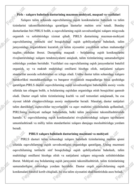 ng oqishdan organishga otish bosqichini qamrab oladi. dastur orqali talim tizimlarining kuchli va zaif tomonlari aniqlanadi, bu esa siyosat ishlab chiqaruvchilarga asosiy malumotlar beradi. masalan, dastur natijalari talim darsliklari, oqituvchilar tayyorlanishi va oquv muhitini yaxshilashda qollaniladi. pirlsning mohiyati nafaqat baholashda, balki talim jarayonini takomillashtirishda hamdir. u oquvchilarning oqish konikmalarini rivojlantirishdagi xalqaro tajribalarni umumlashtiradi va milliy talim standartlarini xalqaro darajaga moslashtirishga yordam beradi. pirls xalqaro baholash dasturining mazmuni va mohiyati pirls dasturi talim sohasidagi xalqaro baholash tizimlarining muhim qismi sifatida oquvchilarning oqish savodxonligini organishga qaratilgan. uning mazmuni oquvchilarning tortinchi sinf bosqichidagi oqish qobiliyatlarini baholash, talim muhitidagi omillarni hisobga olish va natijalarni xalqaro miqyosda solishtirishdan iborat. mohiyati esa bolalarning oqish jarayonini takomillashtirish, talim tizimlarining samaradorligini oshirishga yordam berishdir. dastur orqali oquvchilarning oqish konikmalari batafsil korib chiqiladi, bu esa talim siyosatini shakllantirishda asos boladi. pirls dasturining paydo bolish tarixi va rivojlanish bosqichlari pirls dasturi xalqaro talim baholash tizimlarining rivojlanishi natijasida paydo bolgan. uning …